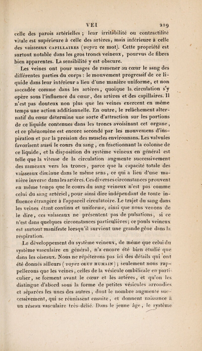 celle des parois artérielles ; leur irritabilité ou contractilité vitale est supérieure à celle des artères, mais inférieure à celle des vaisseaux capillaires (voyez ce mot). Cette propriété est surtout notable dans les gros troncs veineux, pourvus de fibres bien apparentes. La sensibilité y est obscure. Les veines ont pour usages de ramener au cœur le sang des différentes parties du corps : le mouvement progressif de ce li¬ quide dans leur intérieur a lieu d’une manière uniforme, et non saccadée comme dans les artères, quoique la. circulation s’y opère sous l’influence du cœur, des artères et des capillaires. Il n’est pas douteux non plus que les veines exercent en même temps une action additionnelle. En outre, le relâchement alter¬ natif du cœur détermine une sorte d’attraction sur les portions de ce liquide contenues dans les troncs avoisinant cet organe , et ce phénomène est encore secondé par les mouvemens d’ins¬ piration et par la pression des muscles environnans. Les valvules favorisent aussi le cours du sang , en fractionnant la colonne de ce liquide, et la disposition du système veineux en général est telle que la vitesse de la circulation augmente successivement des rameaux vers les troncs , parce que la capacité totale des vaisseaux diminue dans le même sens , ce qui a lieu d’une ma¬ nière inverse dans les artères. Ces diverses circonstances prouvent en même temps que le cours du sang veineux n’est pas comme celui du sang artériel, pour ainsi dire indépendant de toute in¬ fluence étrangère à l’appareil circulatoire. Le trajet du sang dans les veines étant continu et uniforme, ainsi que nous venons de le dire, ces vaisseaux ne présentent pas de pulsations, si ce n’est dans quelques circonstances particulières; ce pouls veineux est surtout manifeste lorsqu’il survient une grande gêne dans la respiration. Le développement du système veineux, de même que celui du système vasculaire en général, n’a encore été bien étudié que dans les oiseaux. Nous ne répéterons pas ici des détails qui ont été donnés ailleurs ( voyez oeuf humain ) ; seulement nous rap¬ pellerons que les veines, celles de la vésicule ombilicale en parti¬ culier, se forment avant le cœur et les artères, et qu’on les distingue d’abord sous la forme de petites vésicules arrondies, et séparées les unes des autres , dont le nombre augmente suc¬ cessivement, qui se réunissent ensuite , et donnent naissance à un réseau vasculaire très-délié. Dans le jeune âge, le système