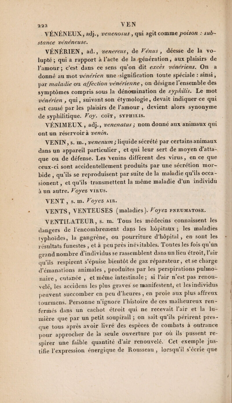 VÉNÉNEUX, adj., venenosus , qui agit comme poison : sub¬ stance vénéneuse. VÉNÉRIEN, ad., venereus> de Vénus, déesse de la vo¬ lupté ; qui a rapport à l’acte de la génération, aux plaisirs de l’amour ; c’est dans ce sens qu’on dit excès vénériens. On a donné au mot vénérien une signification toute spéciale : ainsi, par maladie ou affection vénérienne, on désigne l’ensemble des symptômes compris sous la dénomination de syphilis. Le mot vénérien , qui, suivant son étymologie, devait indiquer ce qui est causé par les plaisirs de l’amour , devient alors synonyme de syphilitique. Voy. coït, syphilis. VÉNXMEUX , adj., venenatus; nom donné aux animaux qui ont un réservoir à venin. VENIN, s. m., venenum ; liquide sécrété par certains animaux dans un appareil particulier , et qui leur sert de moyen d’atta¬ que ou de défense. Les Venins diffèrent des virus, en ce que ceux-ci sont accidentellement produits par une sécrétion mor¬ bide , qu’ils se reproduisent par suite de la maladie qu’ils occa- sionent, et qu’ils transmettent la même maladie d’un individu à un autre. Voyez virus. VENT , s. m. Voyez air. VENTS, VENTEUSES (maladies). Voyez pneumatose. VENTILATEUR, s. m. Tous les médecins connaissent les dangers de l:encombrement dans les hôpitaux ; les maladies typhoïdes, la gangrène, ou pourriture d’hôpital, en sont les résultats funestes , et à peu près inévitables. Toutes les fois qu’un grand nombre d’individus se rassemblent dans un lieu étroit, l’air qu’ils respirent s’épuise bientôt de gaz réparateur, et se charge d’émanations animales , produites par les perspirations pulmo¬ naire , cutanée , et même intestinale ; si l’air n’est pas renou¬ velé, les accidens les plus graves se manifestent, et les individus peuvent succomber en peu d’heures , en proie aux plus affreux tourmens. Personne n’ignore l’histoire de ces malheureux ren¬ fermés dans un cachot étroit qui ne recevait l’air et la lu¬ mière que par un petit soupirail ; on sait qu’ils périrent pres¬ que tous après avoir livré des espèces de combats à outrance pour approcher de la seule ouverture par où ils pussent re¬ spirer une faible quantité d’air renouvelé. Cet exemple jus¬ tifie l’expression énergique de Rousseau , lorsqu’il s’écrie que