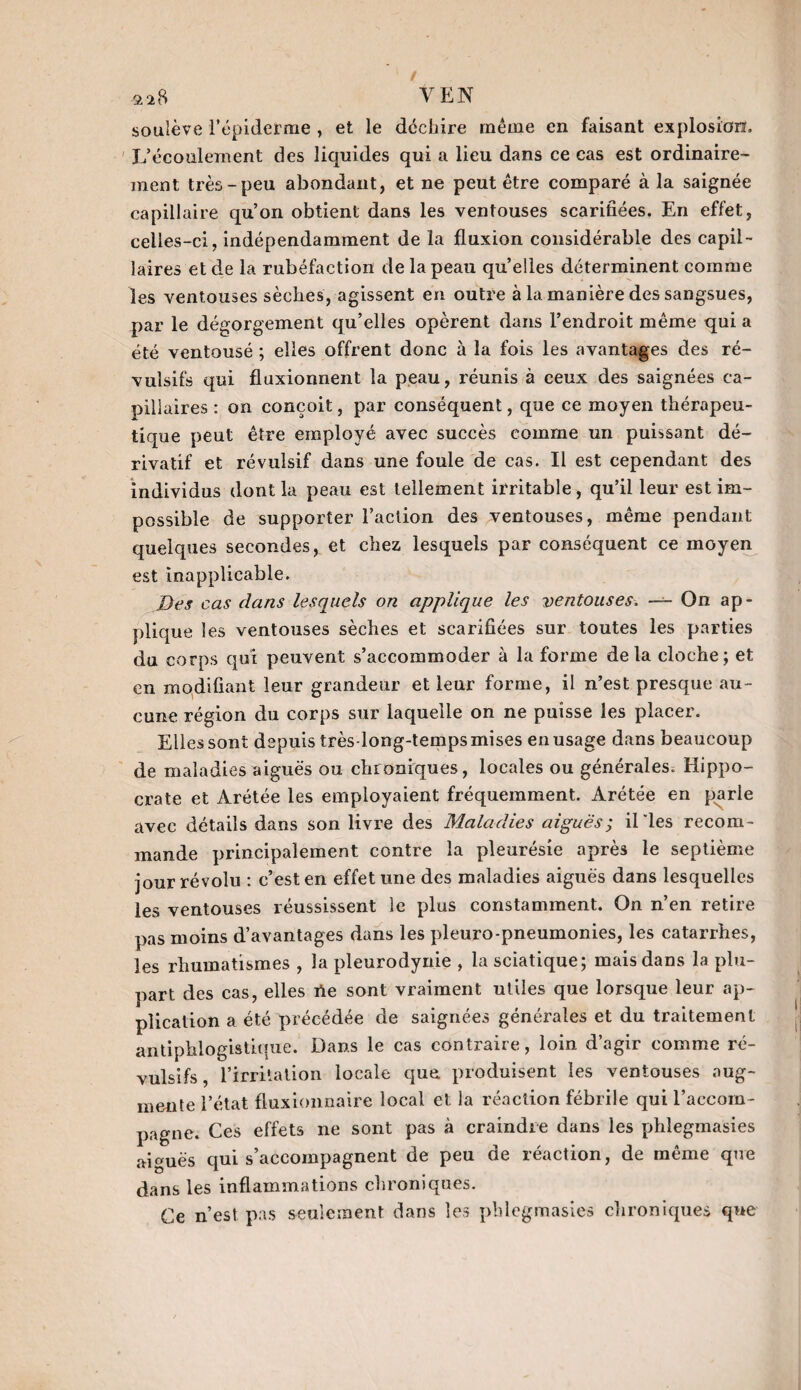 ^28 Ven soulève l'épiderme , et le déchire même en faisant explosion. L’écoulement des liquides qui a lieu dans ce cas est ordinaire¬ ment très-peu abondant, et ne peut être comparé à la saignée capillaire qu’on obtient dans les ventouses scarifiées. En effet, celles-ci, indépendamment de la fluxion considérable des capil¬ laires et de la rubéfaction de la peau quelles déterminent comme les ventouses sèches, agissent en outre à la manière des sangsues, par le dégorgement qu’elles opèrent dans l’endroit même qui a été ventousé ; elles offrent donc à la fois les avantages des ré¬ vulsifs qui fluxionnent la peau, réunis à ceux des saignées ca¬ pillaires : on conçoit, par conséquent, que ce moyen thérapeu¬ tique peut être employé avec succès comme un puissant dé¬ rivatif et révulsif dans une foule de cas. Il est cependant des individus dont la peau est tellement irritable, qu’il leur est im¬ possible de supporter l’action des ventouses, même pendant quelques secondes, et chez lesquels par conséquent ce moyen est inapplicable. Des cas dans lesquels on applique les ventouses. — On ap¬ plique les ventouses sèches et scarifiées sur toutes les parties du corps qui peuvent s’accommoder à la forme delà cloche; et en modifiant leur grandeur et leur forme, il n’est presque au¬ cune région du corps sur laquelle on ne puisse les placer. Elles sont depuis très-long-temps mises en usage dans beaucoup de maladies aiguës ou chroniques, locales ou générales. Hippo¬ crate et Arétée les employaient fréquemment. Arétée en parle avec détails dans son livre des Maladies aiguës; illes recom¬ mande principalement contre la pleurésie après le septième jour révolu : c’est en effet une des maladies aiguës dans lesquelles les ventouses réussissent le plus constamment. On n’en retire pas moins d’avantages dans les pleuro-pneumonies, les catarrhes, les rhumatismes , la pleurodynie , la sciatique; mais dans la plu¬ part des cas, elles üe sont vraiment utiles que lorsque leur ap¬ plication a été précédée de saignées générales et du traitement antiphlogistique. Dans le cas contraire, loin d’agir comme ré¬ vulsifs, l’irritation locale que produisent les ventouses aug¬ mente l’état fluxionnaire local et la réaction fébrile qui l’accom¬ pagne. Ces effets ne sont pas à craindre dans les phlegmasies aiguës qui s’accompagnent de peu de réaction, de même que dans les inflammations chroniques. Ce n’est pas seulement dans les phlegmasies chroniques que