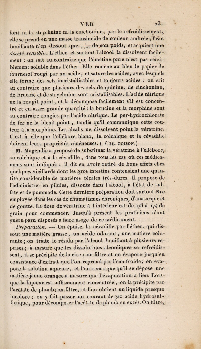 VER. a&i font ni la strychnine ni la cinchonine; par le refroidissement, elle se prend en une masse translucide de couleur ambrée ; l’eau bouillante n’en dissout que de ,son poids, et acquiert une âcreté sensible. L’éther et surtout l’alcool la dissolvent facile¬ ment : on sait au contraire que l’émétine pure n’est pas sensi¬ blement soluble dans l’éther. Elle ramène au bleu le papier de tournesol rougi par un acide, et sature les acides, avec lesquels elle forme des sels incrisiallisables et toujours acides : on sait au contraire que plusieurs des sels de quinine, de cinchonine, de brucine et de strychnine sont cristallisables. L’acide nitrique ne la rougit point, et la décompose facilement s’il est concen¬ tré et en assez grande quantité : la brucine et la morphine sont au contraire rougies par l’acide nitrique. Le per-hydrochlorate de fer ne la bleuit point , tandis qu’il communique cette cou¬ leur à la morphine. Les alcalis ne dissolvefit point la vératrine. C’est à elle que l’ellébore blanc, le colchique et la cévadille doivent leurs propriétés vénéneuses. ( Vojr. poison.) M. Magendie a proposé de substituer la vératrine à l’ellébore, au colchique et à la cévadille , dans tous les cas où ces médica- mens sont indiqués ; il dit en avoir retiré de bons effets chez quelques vieillards dont les gros intestins contenaient une quan¬ tité considérable de matières fécales très-dures. Il propose de l’administrer en pilules, dissoute dans l’alcool, à l’état de sul¬ fate et de pommade. Cette dernière préparation doit surtout être employée dans les cas de rhumatismes chroniques, d’anasarque et de goutte. La dose de vératrine à l’intérieur est de 1/8 à i/4 de grain pour commencer. Jusqu’à présent les praticiens n’ont guère paru disposés à faire usage de ce médicament. Préparation. —> On épuise la cévadille par l’éther, qui dis¬ sout une matière grasse , un acide odorant, une matière colo¬ rante ; on traite le résidu par l’alcool bouillant à plusieurs re¬ prises ; à mesure que les dissolutions alcooliques se refroidis¬ sent, il se précipite de la cire ; on filtre et on évapore jusqu’en consistance d’extrait que l’on reprend par l’eau froide ; on éva¬ pore la solution aqueuse, et l’on remarque qu’il se dépose une matière jaune orangée à mesure que l’évaporation a lieu. Lors¬ que la liqueur est suffisamment concentrée , on la précipite par l’acétate de plomb; on filtre, et l’on obtient un liquide presque incolore ; on y fait passer un courant de gaz acide hydrosul¬ furique , pour décomposer l'acétate de plomb en excès. On filtre,