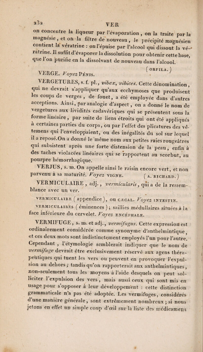 on concentre la liqueur par l’évaporation , on la traite par la magnésie , et on la filtre de nouveau , le précipité magnésien contient la vératrine : on l’épuise par l’alcool qui dissout la vé-« ratrine. Il suffit d’évaporer la dissolution pour obtenir cette base, que 1 on purifie en la dissolvant de nouveau dans l’alcool. _ ( ORFILA. ) VERGE. Voyez Pénis. VERGETE RES, s. f. pl., vibex, vibices. Cette dénomination, qui ne devrait s’appliquer qu’aux ecchymoses que produisent les coups de verges , de fouet, a été employée dans d’autres acceptions. Ainsi , par analogie d’aspect, on a donné le nom de vergetures aux lividités cadavériques qui se présentent sous la forme linéaire , par suite de liens étroits qui ont été appliqués à certaines parties du corps, ou par l’effet des plicatures des vê- temens qui l’enveloppaient, ou des inégalités du sol sur lequel il a reposé.On a donné le même nom aux petites raies rougeâtres qui subsistent après une forte distension de la peau, enfin à des taches violacées linéaires qui se rapportent au scorbut, au pourpre hémorrhagique. VERJUS, s. m. On appelle ainsi le raisin encore vert, et non parvenu à sa maturité. Voyez vigne. ( A. richard.) VE R MI C U L AIR E , adj., vermicularis, quia de la ressem¬ blance avec un ver. vermicülaire ( appendice), ou cæcal. T'oyez intestin. vermiculaires ( éminences ) ; saillies médullaires situées à la face inférieure du cervelet. Voyez encéphale. VERMIFUGE , s. m. et adj., vermifugus. Cette expression est ordinairement considérée comme synonyme d’antheîmintique et ces deux mots sont indistinctement employés l’un pour l’autre. Cependant , 1 étymologie semblerait indiquer que le nom de vermifuge devrait etre exclusivement réservé aux agens théra¬ peutiques qui tuent les vers ou peuvent en provoquer l’expul¬ sion au dehors; tandis qu’on rapporterait aux anthelmintiques , non-seulement tous les moyens à l’aide desquels on peut sol¬ liciter 1 expulsion des vers , mais aussi ceux qui sont mis en usage pour s’opposer à leur développement : cette distinction grammaticale na pas été adoptée. Les vermifuges, considérés dune manière générale, sont extrêmement nombreux; si nous jetons en effet un simple coup d’œil sur la liste des médicameiis
