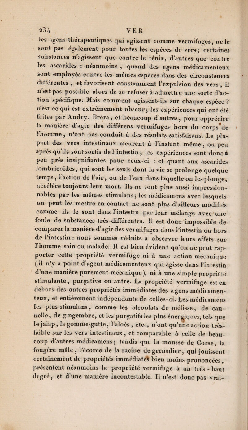 23/, VER les a gens thérapeutiques qui agissent comme vermifuges, ne le sont pas également pour toutes les espèces de vers; certaines substances n agissent que contre le ténia, d’autres que contre les ascarides : neanmoins , quand des agens médicamenteux sont employés contre les memes espèces dans des circonstances différentes , et favorisent constamment l’expulsion des vers , il n est pas possible alors de se refusera admettre une sorte d’ac¬ tion spécifique. Mais comment agissent-ils sur chaque espèce ? c’est ce qui est extrêmement obscur; les expériences qui ont été faites par Andry, Bréra, et beaucoup d’autres, pour apprécier la manière d’agir des différens vermifuges hors du corps*de l’homme, n’ont pas conduit à des résulats satisfaisans. La plu¬ part des vers intestinaux meurent à l’instant même, ou peu après qu ils sont sortis de l’intestin ; les expériences sont donc à peu près insignifiantes pour ceux-ci : et quant aux ascarides lombricoïdes, qui sont les seuls dont la vie se prolonge quelque temps, l’action de l’air, ou de l’eau dans laquelle on les plonge, accélère toujours leur mort. Us ne sont plus aussi impression¬ nables par les memes stimulans; les médicamens avec lesquels on peut les mettre en contact ne sont plus d’ailleurs modifiés comme ils le sont dans l’intestin par leur mélange avec une foule de substances très-différentes. Il est donc impossible de comparer la manière d’agir des vermifuges dans l’intestin ou hors de l’intestin : nous sommes réduits à observer leurs effets sur l’homme sain ou malade. Il est bien évident qu’on ne peut rap¬ porter cette propriété vermifuge ni à une action mécanique ( il n’y a point d’agent médicamenteux qui agisse dans l’intestin d’une manière purement mécanique), ni à une simple propriété stimulante, purgative ou autre. La propriété vermifuge est en dehors des autres propriétés immédiates des agens médicamen¬ teux, et entièrement indépendante de celles-ci. Les médicamens les plus stimulans, comme les alcoolats de mélisse, de can¬ nelle, de gingembre, et les purgatifs les plus énergiques, tels que le jalap, la gomme-gutte, l’aloès , etc., n’ont qu’une action très- faible sur les vers intestinaux, et comparable à celle de beau¬ coup d’autres médicamens; tandis que la mousse de Corse, la fougère mâle, l’écorce de la racine de grenadier, qui jouissent certainement de propriétés immédiate^ bien moins prononcées, présentent néanmoins la propriété vermifuge à un très - haut degré , et d’une manière incontestable. Il n’est donc pas vrai-