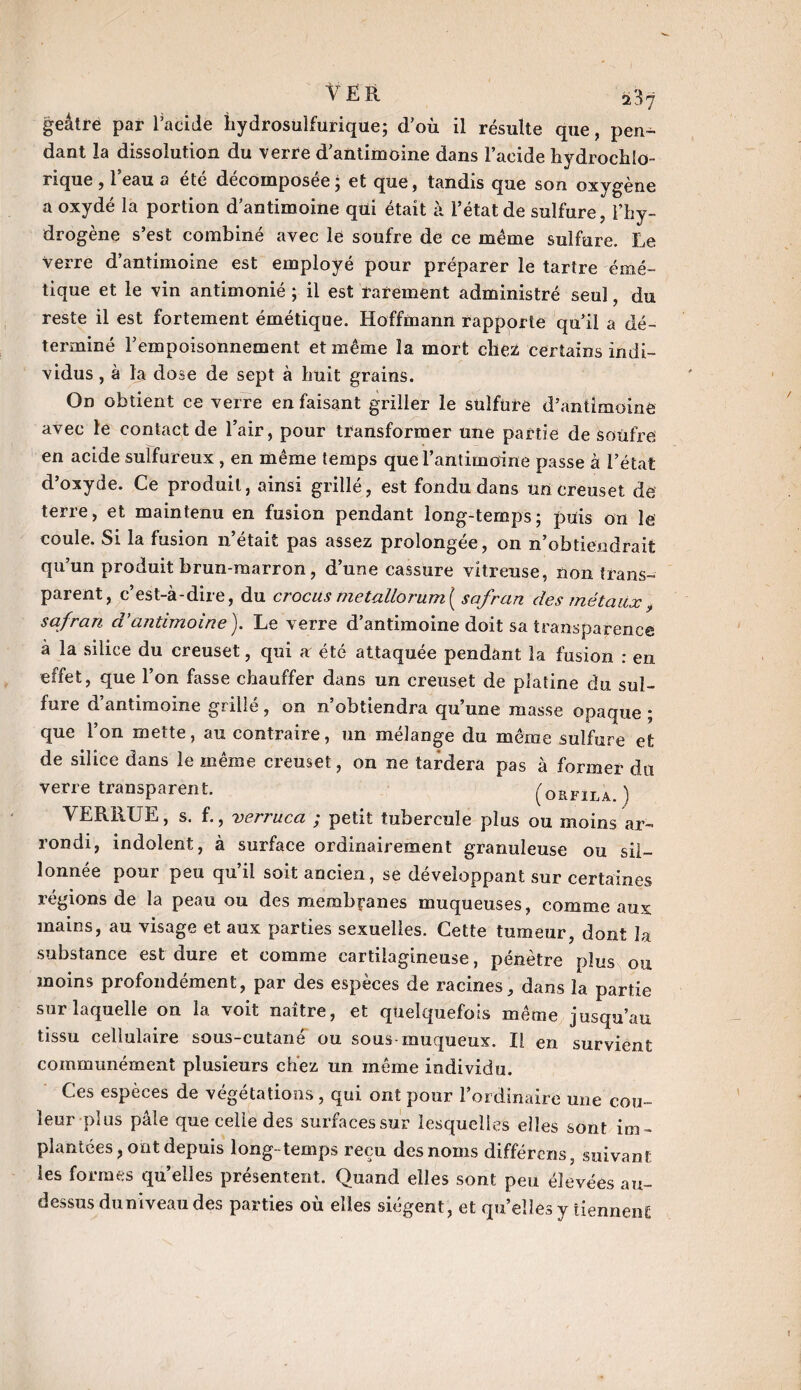 geâtre par Tacide hydrosulfurique; d’où il résulte que, pen¬ dant la dissolution du verre d’antimoine dans l’acide hydrochlo- i ique , 1 eau a ete décomposée ; et que, tandis que son oxygène a oxydé la portion d’antimoine qüi était à l’état de sulfure, l’hy¬ drogène s’est combiné avec lé soufre de ce meme sulfure. Le verre d’antimoine est employé pour préparer le tartre émé¬ tique et le vin antimonié ; il est rarement administré seul, du reste il est fortement émétique. Hoffmann rapporte qu’il a dé¬ terminé l’empoisonnement et même la mort chez certains indi¬ vidus , à la dose de sept à huit grains. On obtient ce verre en faisant griller le sulfure d’antimoine avec le contact de l’air, pour transformer une partie de soufre en acide sulfureux , en même temps que l’antimoine passe à l’état d’oxyde. Ce produit, ainsi grillé, est fondu dans un creuset de terre, et maintenu en fusion pendant long-temps; puis on le coule. Si la fusion n’était pas assez prolongée, on n’obtiendrait qu’un produit brun-marron, d’une cassure vitreuse, non trans¬ parent, c’est-à-dire, du crocus metallorum{ safran des métaux, safran d'antimoine ). Le verre d’antimoine doit sa transparence à la silice du creuset, qui a été attaquée pendant la fusion : en effet, que l’on fasse chauffer dans un creuset de platine du sul¬ fure d’antimoine grillé, on n’obtiendra qu’une masse opaque ; que l’on mette, au contraire, un mélange du même sulfure et de silice dans le même creuset, on ne tardera pas à former du verre transparent. (orfila.) VERRUE, s. f., verruca ; petit tubercule plus ou moins ar¬ rondi, indolent, à surface ordinairement granuleuse ou sil¬ lonnée pour peu qu’il soit ancien, se développant sur certaines régions de la peau ou des membranes muqueuses, comme aux mains, au visage et aux parties sexuelles. Cette tumeur, dont la substance est dure et comme cartilagineuse, pénètre plus ou moins profondément, par des espèces de racines, dans la partie sur laquelle on la voit naître, et quelquefois même jusqu’au tissu cellulaire sous-cutané ou sous muqueux. Il en survient communément plusieurs chez un même individu. Ces espèces de végétations, qui ont pour l’ordinaire une co?i- leur plus pâle que celle des surfaces sur lesquelles elles sont im ¬ plantées, ont depuis long-temps reçu des noms différons, suivant les formes quelles présentent. Quand elles sont peu élevées au- dessus du niveau des parties où elles siègent, et qu’elles y tiennent