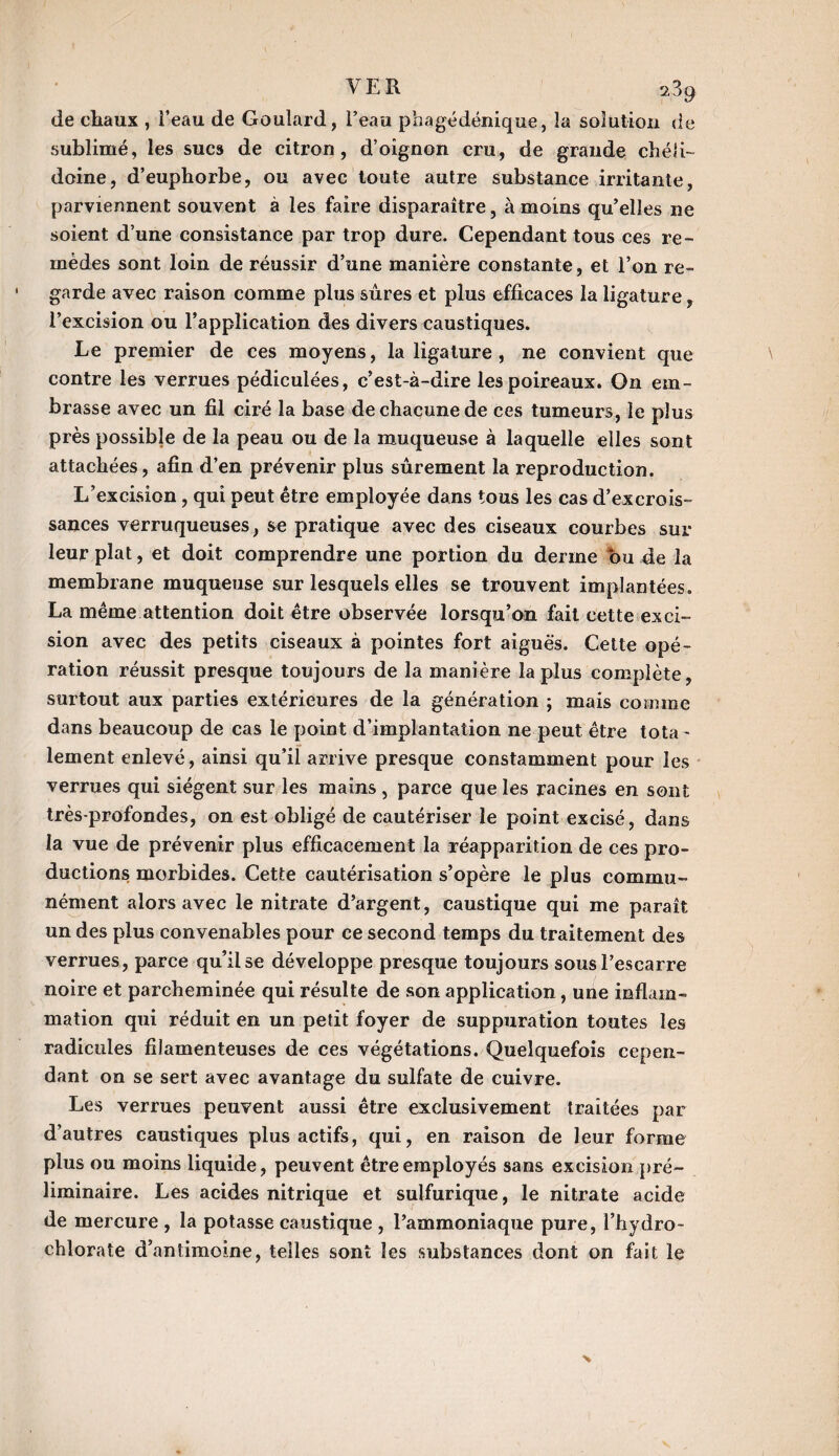 VER 289 de chaux , l’eau de Goulard, l’eau phagédénique, la solution de sublimé, les sucs de citron, d’oignon cru, de grande chéli- doine, d’euphorbe, ou avec toute autre substance irritante, parviennent souvent à les faire disparaître, à moins qu’elles ne soient d’une consistance par trop dure. Cependant tous ces re¬ mèdes sont loin de réussir d’une manière constante, et l’on re¬ garde avec raison comme plus sûres et plus efficaces la ligature, l’excision ou l’application des divers caustiques. Le premier de ces moyens, la ligature , ne convient que contre les verrues pédiculées, c’est-à-dire les poireaux. On em¬ brasse avec un fil ciré la base de chacune de ces tumeurs, le plus près possible de la peau ou de la muqueuse à laquelle elles sont attachées, afin d’en prévenir plus sûrement la reproduction. L’excision, qui peut être employée dans tous les cas d’excrois¬ sances verruqueuses, se pratique avec des ciseaux courbes sur- leur plat, et doit comprendre une portion du derme ou de la membrane muqueuse sur lesquels elles se trouvent implantées. La même attention doit être observée lorsqu’on fait cette exci¬ sion avec des petits ciseaux à pointes fort aiguës. Cette opé¬ ration réussit presque toujours de la manière la plus complète, surtout aux parties extérieures de la génération ; mais comme dans beaucoup de cas le point d’implantation ne peut être tota - lement enlevé, ainsi qu’il arrive presque constamment pour les verrues qui siègent sur les mains , parce que les racines en sont très-profondes, on est obligé de cautériser le point excisé, dans la vue de prévenir plus efficacement la réapparition de ces pro¬ ductions morbides. Cette cautérisation s’opère le plus commu¬ nément alors avec le nitrate d’argent, caustique qui me paraît un des plus convenables pour ce second temps du traitement des verrues, parce qu’il se développe presque toujours sous l’escarre noire et parcheminée qui résulte de son application, une inflam¬ mation qui réduit en un petit foyer de suppuration toutes les radicules filamenteuses de ces végétations. Quelquefois cepen¬ dant on se sert avec avantage du sulfate de cuivre. Les verrues peuvent aussi être exclusivement traitées par d’autres caustiques plus actifs, qui, en raison de leur forme plus ou moins liquide, peuvent être employés sans excision pré¬ liminaire. Les acides nitrique et sulfurique, le nitrate acide de mercure , la potasse caustique , l’ammoniaque pure, l’hydro- chlorate d’antimoine, telles sont les substances dont on fait le