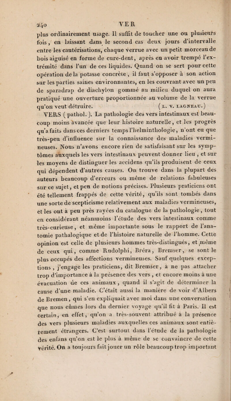 2? 4'o plus ordinairement usage. Il suffît de toucher une ou plusieurs fois , en laissant dans le second cas deux jours d’intervalle entre les cautérisations, chaque verrue avec un petit morceau de bois aiguisé en forme de cure-dent, après en avoir trempe l’ex¬ trémité dans l’un de ces liquides. Quand on se sert pour cette opération de la potasse concrète , il faut s’opposer à son action sur les parties saines environnantes, en les couvrant avec un peu de sparadrap de diaehylon gommé au milieu duquel on aura pratiqué une ouverture proportionnée au volume de la verrue qu’on veut détruire. ( l. v. lagneaü.) VERS ( pathoi. ). La pathologie des vers intestinaux est beau¬ coup moins avancée que leur histoire naturelle, et les progrès qu’a faits dans ces derniers temps l’helminthoîogie, n’ont eu que très-peu d’influence sur la connaissance des maladies vermi¬ neuses. Nous n’avons encore rien de satisfaisant sur les symp¬ tômes auxquels les vers intestinaux peuvent donner lieu , et sur les moyens de distinguer les accidens qu’ils produisent de ceux qui dépendent d’autres causes. On trouve dans la plupart des auteurs beaucoup d’erreurs ou même de relations fabuleuses sur ce sujet, et peu de notions précises. Plusieurs praticiens ont été tellement frappés de cette vérité, qu’ils sont tombés dans une sorte de scepticisme relativement aux maladies vermineuses, et les ont à peu près rayées du catalogue de la pathologie, tout en considérant néanmoins l’étude des vers intestinaux comme très-curieuse, et même importante sous le rapport de l’ana¬ tomie pathalogiqu.e et de l’histoire naturelle de l’homme. Cette opinion est celle de plusieurs hommes très-distingués, et tmême de ceux qui, comme Rudolphi, Bréra, Bremser, se sont le plus occupés des affections vermineuses. Sauf quelques excep¬ tions , j’engage les praticiens, dit Bremser, a ne pas attacher trop d’importance à la présence des vers , et encore moins à une évacuation de ces animaux , quand il s’agit de déterminer la cause d’une maladie. C’était aussi la manière de voir d’Aibers de Bremen, qui s’en expliquait avec moi dans une conversation que nous eûmes lors du dernier voyage qu’il fit à Paris. Il est Certain, en effet, qu’on a très-souvent attribué à la présence des vers plusieurs maladies auxquelles ces animaux sont entiè¬ rement étrangers. C’est surtout dans l’étnde de la pathologie des enfans qu’on est le plus à même de se convaincre de cette Vérité. On a toujours fait jouer un rôle beaucoup trop important