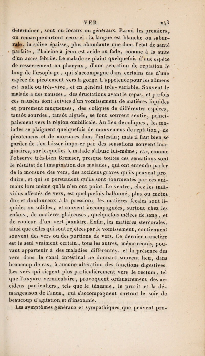 VER a/,3 déterminer, sont on locaux ou généraux. Parmi les premiers, on remarque surtout ceux-ci : la langue est blanche ou sabur- raie, la salive épaisse , plus abondante que dans l’état de santé parfaite , l’haleine à jeun est acide ou fade, comme à la suite d’un accès fébrile. Le malade se plaint quelquefois d’une espèce de resserrement au pharynx , d’une sensation de reptation le long de l’œsophage, qui s’accompagne dans certains cas d'une espèce de picotement vers la gorge. L’appétence pour les alimens est nulle ou très-vive , et en général très - variable. Souvent le malade a des nausées , des éructations avantle repas, et parfois ces nausées sont suivies d’un vomissement de matières liquides et purement muqueuses ; des coliques de différentes espèces, tantôt sourdes, tantôt aiguës, se font souvent sentir, princi¬ palement vers la région ombilicale. Au lieu de coliques , les ma¬ lades se plaignent quelquefois de mouvemens de reptation, de picotemens et de morsures dans l’intestin : mais il faut bien se garder de s’en laisser imposer par des sensations souvent ima¬ ginaires, sur lesquelles le malade s’abuse lui-même ; car, comme l’observe très-bien Bremser, presque toutes ces sensations sont le résultat de l’imagination des malades , qui ont entendu parler de la morsure des vers, des accidens graves qu’iis peuvent pro duire , et qui se persuadent qu’iis sont tourmentés par ces ani¬ maux lors même qu’ils n’en ont point. Le ventre, chez les indi¬ vidus affectés de vers, est quelquefois ballonné, plus ou moins dur et douloureux à la pression; les matières fécales sont li¬ quides ou solides , et souvent accompagnées, surtout chez les enfans , de matières glaireuses , quelquefois mêlées de sang , et de couleur d’un vert jaunâtre. Enfin, les matières stercoraîes, ainsi que celles qui sont rejetées par le vomissement, contiennent * souvent des vers ou des portions de vers. Ce dernier caractère est le seul vraiment certain , tous les autres, même réunis, pou¬ vant appartenir à des maladies différentes, et la présence des vers dans le canal intestinal ne donnant souvent lieu, dans beaucoup de cas, à aucune altération des fonctions digestives. Les vers qui siègent plus particulièrement vers le rectum , tel que l’oxyure vermiculaire, provoquent ordinairement des ac¬ cidens particuliers , tels que le ténesme , le prurit et la dé¬ mangeaison de l’anus, qui s’accompagnent surtout le soir de beaucoup d’agitation et d’insomnie. Les symptômes généraux et sympathiques que peuvent pro»