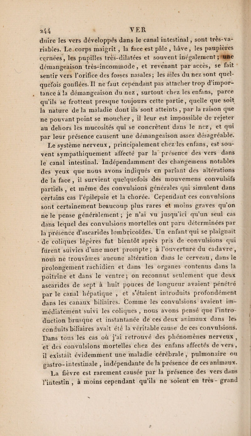 duire les vers développés dans le canal intestinal, sont très-va¬ riables. Le corps maigrit , la face est pâle , bave, les paupières cernées, les pupilles très-dilatées et souvent inégalement; une démangeaison très-incommode, et revenant par accès, se fait sentir vers l’orifice des fosses nasales; les ailes du nez sont quel¬ quefois gonflées. Il ne faut cependant pas attacher trop d’impor¬ tance à la démangeaison du nez , surtout chez les enfans, parce qu’ils se frottent presque toujours cette partie, quelle que soit la nature de la maladie dont ils sont atteints , par la raison que ne pouvant point se moucher , il leur est impossible de rejeter au dehors les mucosités qui se concrèîent dans le nez, et qui par leur présence causent une démangeaison assez désagréable. Le système nerveux, principalement chez les enfans, est sou¬ vent sympathiquement affecté par la présence des vers dans le canal intestinal. Indépendamment des changemens notables des yeux que nous avons indiqués en parlant des altérations de la face , il survient quelquefois des mouvemens convulsifs partiels , et même des convulsions générales qui simulent dans certains cas l’épilepsie et la chorée. Cependant ces convulsions sont certainement beaucoup plus rares et moins graves qu’on ne le pense généralement ; je n’ai vu jusqu’ici qu’un seul cas dans lequel des convulsions mortelles ont paru déterminées par la présence d’ascarides lombricoïdes. Un enfant qui se plaignait • de coliques légères fut bientôt après pris de convulsions qui furent suivies d’une mort prompte ; à l’ouverture du cadavre , nous ne trouvâmes aucune altération dans le cerveau, dans le prolongement rachidien et dans les organes contenus dans la poitrine et dans le ventre ; on reconnut seulement que deux ascarides de sept à huit pouces de longueur avaient pénétré par le canal hépatique , et s'étaient introduits profondément dans les canaux biliaires. Comme les convulsions avaient im¬ médiatement suivi les coliques , nous avons pensé que l’intro¬ duction brusque et instantanée de ces deux animaux dans les conduits biliaires avait été la véritable cause de ces convulsions. Dans tous les cas où j’ai retrouvé des phénomènes nerveux , et des convulsions mortelles chez des enfans affectés de vers , il existait évidemment une maladie cérébrale , pulmonaire ou gastro-intestinale , indépendante de la présence de ces animaux. La fièvre est rarement causée par la présence des vers dans l’intestin , à moins cependant qu’ils ne soient en très - grand