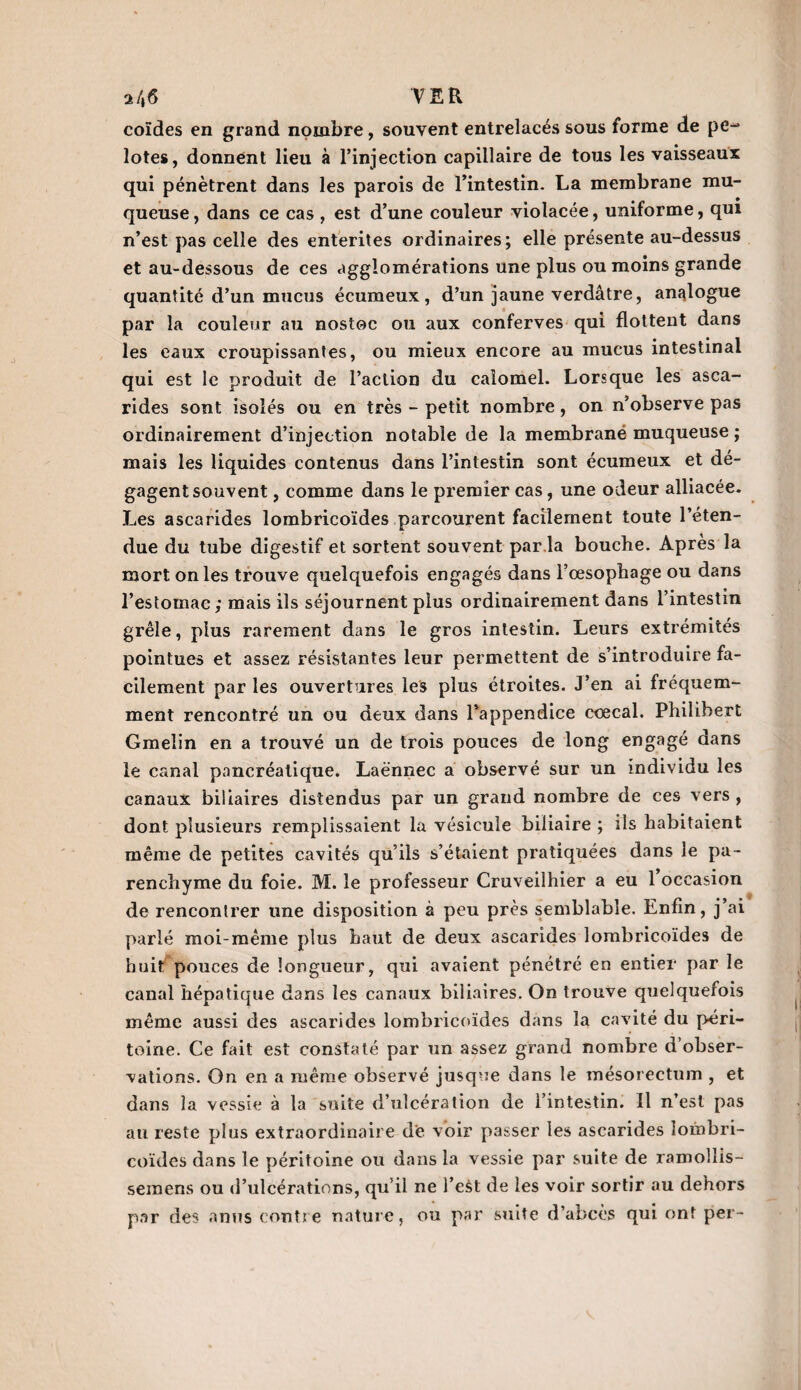 a/»tf TER coïdes en grand nombre, souvent entrelacés sous forme de pe¬ lotes, donnent lieu à l’injection capillaire de tous les vaisseaux qui pénètrent dans les parois de l’intestin. La membrane mu¬ queuse , dans ce cas , est d’une couleur violacée, uniforme, qui n’est pas celle des enterites ordinaires; elle présente au-dessus et au-dessous de ces agglomérations une plus ou moins grande quantité d’un mucus écumeux, d’un jaune verdâtre, analogue par la couleur au nostoc ou aux conferves qui flottent dans les eaux croupissantes, ou mieux encore au mucus intestinal qui est le produit de l’action du calomel. Lorsque les asca¬ rides sont isolés ou en très - petit nombre, on n’observe pas ordinairement d’injection notable de la membrané muqueuse ; mais les liquides contenus dans l’intestin sont écumeux et dé- gagentsouvent , comme dans le premier cas, une odeur alliacée. Les ascarides lombricoïdes parcourent facilement toute l’éten¬ due du tube digestif et sortent souvent par la bouche. Après la mort on les trouve quelquefois engagés dans l’oesophage ou dans l’estomac; mais ils séjournent plus ordinairement dans l’intestin grêle, plus rarement dans le gros intestin. Leurs extrémités pointues et assez résistantes leur permettent de s’introduire fa¬ cilement par les ouvertures les plus étroites. J’en ai fréquem¬ ment rencontré un ou deux dans l’appendice ccecal. Philibert Gmelin en a trouvé un de trois pouces de long engagé dans le canal pancréatique. Laënnec a observé sur un individu les canaux biliaires distendus par un grand nombre de ces vers, dont plusieurs remplissaient la vésicule biliaire ; ils habitaient même de petites cavités qu’ils s’étaient pratiquées dans le pa¬ renchyme du foie. M. le professeur Cruveilhier a eu 1 occasion de rencontrer une disposition à peu près semblable. Enfin, j’ai parlé moi-même plus haut de deux ascarides lombricoïdes de huit pouces de longueur, qui avaient pénétré en entier par le canal hépatique dans les canaux biliaires. On trouve quelquefois même aussi des ascarides lombricoïdes dans la cavité du péri¬ toine. Ce fait est constaté par un assez grand nombre d’obser¬ vations. On en a même observé jusque dans le mésorectum , et dans la vessie à la suite d’ulcération de l’intestin. Il n’est pas au reste plus extraordinaire de voir passer les ascarides îombri- coïdes dans le péritoine ou dans la vessie par suite de ramollis- semens ou d’ulcérations, qu’il ne l’est de les voir sortir au dehors par des anus contre nature, ou par suite d’abcès qui ont per-