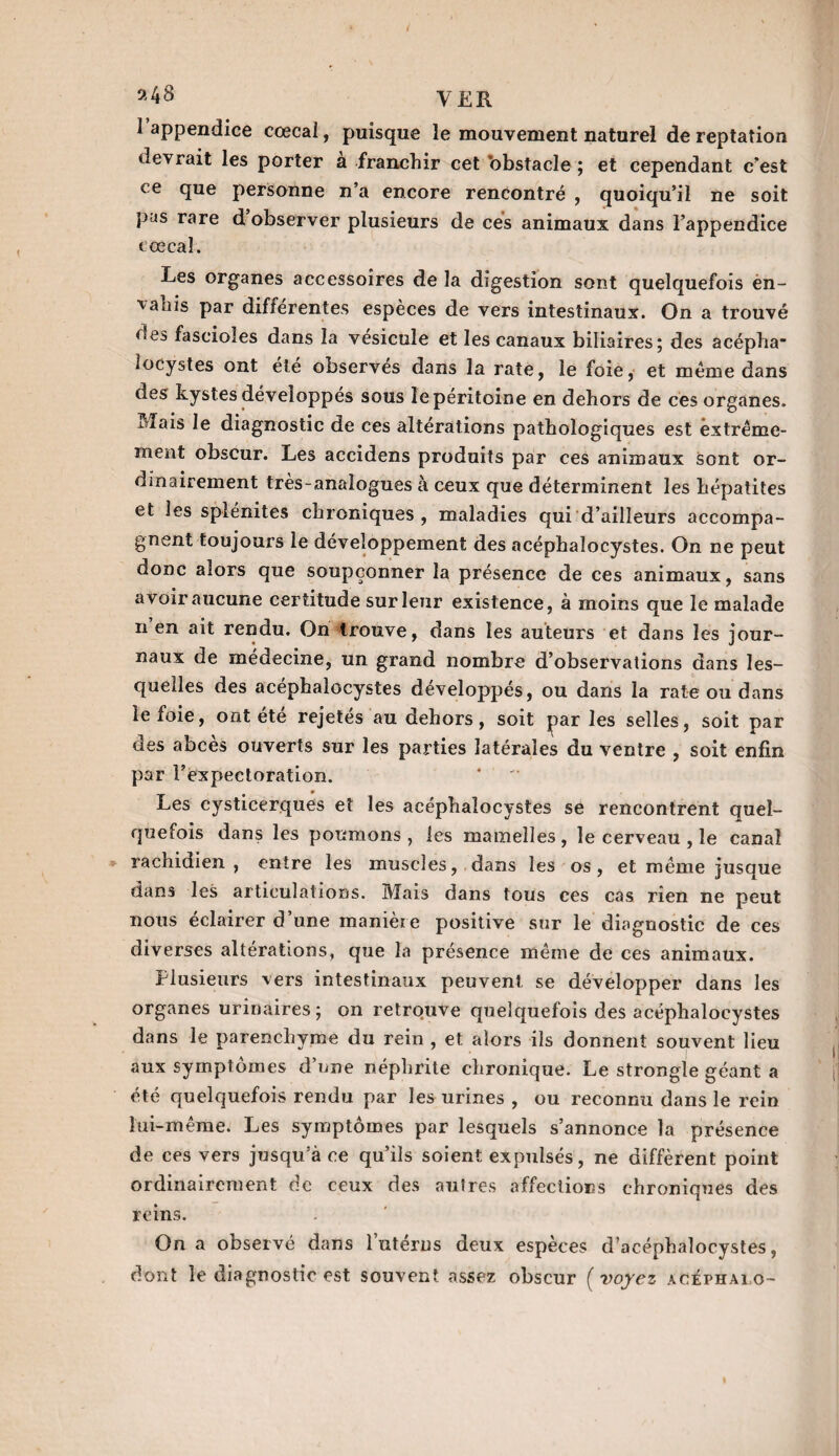 ^ appcndice eœcal, puisque le mouvement naturel de reptation devrait les porter à franchir cet obstacle ; et cependant c'est ce que personne n’a encore rencontré , quoiqu’il ne soit pus rare d observer plusieurs de ces animaux dans l’appendice cœcal. Les organes accessoires de la digestion sont quelquefois en¬ vahis par différentes espèces de vers intestinaux. On a trouvé des fasciales dans la vésicule et les canaux biliaires; des acépha- locystes ont été observés dans la rate, le foie, et meme dans des kystes développés sous le péritoine en dehors de ces organes, idais le diagnostic de ces altérations pathologiques est extrême¬ ment obscur. Les accidens produits par ces animaux sont or¬ dinairement très-analogues à ceux que déterminent les hépatites et les splénites chroniques, maladies qui d’ailleurs accompa¬ gnent toujours le développement des acéphalocystes. On ne peut donc alors que soupçonner la présence de ces animaux, sans avoir aucune certitude sur leur existence, à moins que le malade n en ait rendu. On trouve, dans les auteurs et dans les jour¬ naux de médecine, un grand nombre d’observations dans les¬ quelles des acephalocystes développés, ou dans la rate ou dans le foie, ont été rejetés au dehors, soit parles selles, soit par des abcès ouverts sur les parties latérales du ventre , soit enfin par l’expectoration. Les cysticerques et les acéphalocystes se rencontrent quel¬ quefois dans les poumons, les mamelles, le cerveau , le canal rachidien , entre les muscles, dans les os, et même jusque dans les articulations. Mais dans tous ces cas rien ne peut nous éclairer d’une manière positive sur le diagnostic de ces diverses altérations, que la présence même de ces animaux. Plusieurs vers intestinaux peuvent se développer dans les organes urinaires; on retrouve quelquefois des acéphalocystes dans le parenchyme du rein , et alors ils donnent souvent lieu aux symptômes d’une néphrite chronique. Le strongle géant a été quelquefois rendu par les urines , ou reconnu dans le rein lui-même. Les symptômes par lesquels s’annonce la présence de ces vers jusqu’à ce qu’ils soient expulsés, ne diffèrent point ordinairement de ceux des autres affections chroniques des reins. On a observé dans l’utérus deux espèces d’acéphalocystes, dont le diagnostic est souvent assez obscur ( voyez acéphalo-