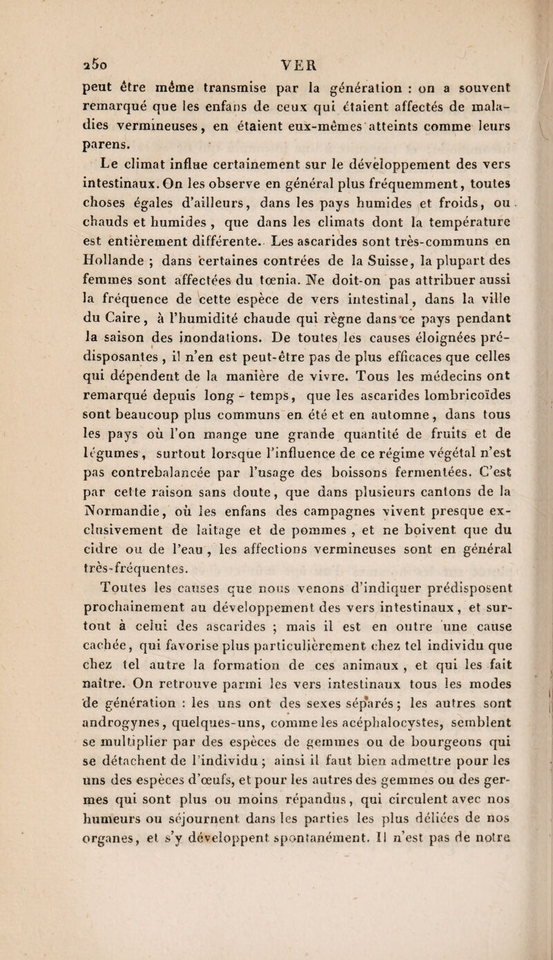 peut être même transmise par ia génération : on a souvent remarqué que les enfans de ceux qui étaient affectés de mala¬ dies vermineuses, en étaient eux-mêmes atteints comme leurs parens. Le climat influe certainement sur le développement des vers intestinaux. On les observe en général plus fréquemment, toutes choses égales d’ailleurs, dans les pays humides et froids, ou chauds et humides , que dans les climats dont la température est entièrement différente. Les ascarides sont très-communs en Hollande ; dans certaines contrées de la Suisse, la plupart des femmes sont affectées du tœnia. Ne doit-on pas attribuer aussi la fréquence de cette espèce de vers intestinal, dans la ville du Caire, à l’humidité chaude qui règne dans ce pays pendant la saison des inondations. De toutes les causes éloignées pré¬ disposantes , il n’en est peut-être pas de plus efficaces que celles qui dépendent de la manière de vivre. Tous les médecins ont remarqué depuis long - temps, que les ascarides lombricoïdes sont beaucoup plus communs en été et en automne, dans tous les pays où l’on mange une grande quantité de fruits et de légumes , surtout lorsque l’influence de ce régime végétal n’est pas contrebalancée par l’usage des boissons fermentées. C’est par cette raison sans doute, que dans plusieurs cantons de la Normandie, où les enfans des campagnes vivent presque ex¬ clusivement de laitage et de pommes , et ne boivent que du cidre ou de l’eau , les affections vermineuses sont en général très-fréquentes. Toutes les causes que nous venons d’indiquer prédisposent prochainement au développement des vers intestinaux, et sur¬ tout à celui des ascarides ; mais il est en outre une cause cachée, qui favorise plus particulièrement chez tel individu que chez tel autre la formation de ces animaux , et qui les fait naître. On retrouve parmi les vers intestinaux tous les modes de génération : les uns ont des sexes séparés ; les autres sont androgynes, quelques-uns, comme les acéphalocystes, semblent se multiplier par des espèces de gemmes ou de bourgeons qui se détachent de l’individu ; ainsi il faut bien admettre pour les uns des espèces d’œufs, et pour les autres des gemmes ou des ger¬ mes qui sont plus ou moins répandus, qui circulent avec nos humeurs ou séjournent dans les parties les plus déliées de nos organes, et s’y développent spontanément. Il n’est pas de notre