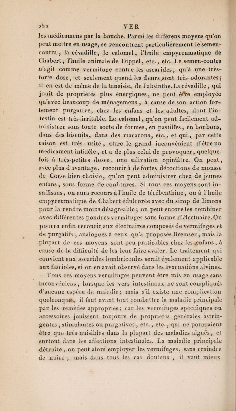 les raédicamens par la bouche. Parmi les différens moyens qu’on peut mettre en usage, se rencontrent particulièrement le semen- contra, lacévadüle, le calomel, l’huile empyreumatique de Chabert, l’huile animale de Dippel, etc., etc. Le semen-conlra n’agit comme vermifuge contre les ascarides, qu’à une très- forte dose, et seulement quand les fleurs.sont très-odorantes ; il en est de même de la tanaisie, de l’absinthe. La cévadille , qui jouit de propriétés plus énergiques, ne peut êfre employée qu’avec beaucoup de ménagemens , à cause de son action for¬ tement purgative, chez les enfans et les adultes, dont l’in¬ testin est très-irritable. Le calomel, qu’on peut facilement ad¬ ministrer sous toute sorte de formes, en pastilles, en bonbons, dans des biscuits, dans des macarons, etc., et qui, par cette raison est très - usité , offre le grand inconvénient d’être un médicament infidèle , et a de plus celui de provoquer, quelque¬ fois à très-petites doses , une salivation opiniâtre. On peut, avec plus d’avantage, recourir à de fortes décoctions de mousse de Corse bien choisie, qu’on peut administrer chez de jeunes enfans , sous forme de confitures. Si tous ces moyens sont in- süffisans, on aura recours à l’huile de térébenthine, ou à l’huile empyreumatique de Chabert édulcorée avec du sirop de limons pour la rendre moins désagréable ; on peut encore les combiner avec différentes poudres vermifuges sous forme d’éîectuaire. Gn pourra enfin recourir aux éîectuaires composés de vermifuges et de purgatifs , analogues à ceux qu’a proposés Bremser ; mais la plupart de • ces moyens sont peu praticables chez les enfans, à cause de la difficulté de les leur faire avaler. Le traitement qui convient aux ascarides îombricoïdes serait également applicable aux fascioles, si on en avait observé dans les évacuations aivines. Tous ces moyens vermifuges peuvent être mis en usage sans inconvéniens, lorsque les vers intestinaux ne sont compliqués d’aucune espèce de maladie; mais s’il existe une complication quelconque, il faut avant tout combattre la maladie principale par les remèdes appropriés; car les vermifuges spécifiques ou accessoires jouissent toujours de propriétés générales astrin¬ gentes , stimulantes ou purgatives , etc., etc., qui ne pourraient être que très nuisibles dans la plupart des maladies aiguës , et surtout dans les affections intestinales. La maladie principale détruite,.on peut alors employer les vermifuges, sans craindre de nuire ; mais dans tous les cas douteux , il vaut mieux