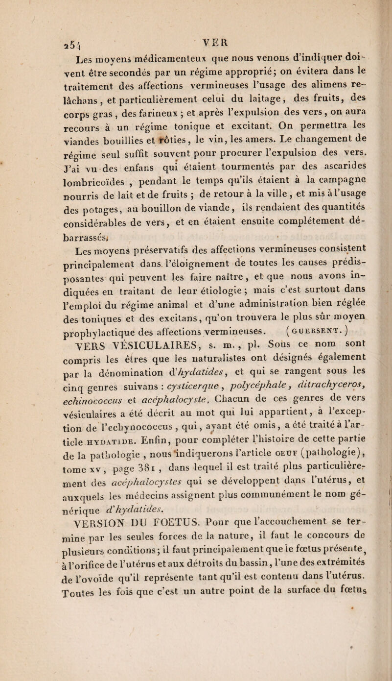 a5'« VER Les moyens médicamenteux que nous venons d'indiquer doi¬ vent être secondés par un régime approprié; on évitera dans le traitement des affections vermineuses l’usage des alimens re¬ lâcha ns , et particulièrement celui du laitage, des fruits, des corps gras , des farineux ; et après l’expulsion des vers , on aura recours à un régime tonique et excitant. On permettra les viandes bouillies et rôties, le vin, les amers. Le changement de régime seul suffit souvent pour procurer l’expulsion des vers. J’ai vu des enfans qui étaient tourmentés par des ascarides lombricoïdes , pendant le temps qu’ils étaient à la campagne nourris de lait et de fruits ; de retour à la ville , et mis à l’usage des potages, au bouillon de viande , ils rendaient des quantités considérables de vers, et en étaient ensuite complètement dé¬ barrassés* Les moyens préservatifs des affections vermineuses consistent principalement dans, l’éloignement de toutes les causes prédis¬ posantes qui peuvent les faire naître, et que nous avons in¬ diquées en traitant de leur étiologie ; mais c’est surtout dans l’emploi du régime animal et d’une administration bien réglée des toniques et des excitans, qu’on trouvera le plus sûr moyen prophylactique des affections vermineuses. ( guersent. ) VERS VÉSICULAIRES, s. m. , pî. Sous ce nom sont compris les etres que les naturalistes ont désignés egalement par la dénomination à'hydat ides, et qui se rangent sous les cinq genres suivans : cysticerque, polycéphale, ditrachyceros, echinococcus et cicéphalocyste, Chacun de ces genres de vers vésiculaires a été décrit au mot qui lui appartient, à l’excep¬ tion de î’echynococcus , qui, ayant été omis , a été traité à l’ar¬ ticle hydàtide. Enfin, pour compléter l’histoire de cette partie de la pathologie , nous'indiquerons l’article oeuf (pathologie), tome xv , page 381 , dans lequel il est traité plus particulière¬ ment des acép h a locystes qui se développent dans l’utérus, et auxquels les médecins assignent plus communément le nom gé¬ nérique d hydatides. VERSION DU FOETUS. Pour que l’accouchement se ter¬ mine par les seules forces de la nature, il faut le concours de plusieurs conditions; il faut, principalement que le fœtus présente, à l’orifice de l’utérus et aux détroits du bassin, l’une des extrémités de l’ovoïde qu’il représente tant qu’il est contenu dans l’utérus. Toutes les fois que c’est un autre point de la surface du fœtus