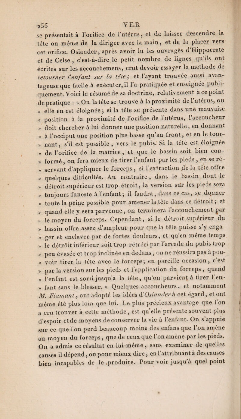 se présentait à l’orifice de l’utérus, et de laisser descendre la tête ou même de la diriger avec la main, et de la placer vers cet orifice. Osiander, après avoir lu les ouvragés d’Hippocrate et de Celse , c’est-à-dire le petit nombre de lignes qu’ils ont écrites sur les accouchemens, crut devoir essayer la méthode de retourner Venfant sur la teie ; et 1 ayant trouvée aussi avan¬ tageuse que facile à executer,il la pratiquée et enseignée publi¬ quement. Voici, le résumé de sa doctrine, relativement à ce point de pratique : <c Ou la tete se trouve a la proximité de 1 utéius, ou » elle en est éloignée ; si la tête se présente dans une mauvaise » position à la proximité de l’orifice de 1 utérus, l’accoucheur » doit chercher à lui donner une position naturelle , en donnant » à l’occiput une position plus basse qu’au front, et en le tour- « nant, s’il est possible , vers le pubis. Si la tète est éloignée » de l’orifice de la matrice, et que le bassin soit bien con- » formé , on fera mieux de tirer l’enfant par les pieds , en se ré- » servant d’appliquer le forceps , si l’extraction de la tête offre » quelques difficultés. Au contraire , dans le bassin dont le » détroit supérieur est trop étroit, la version siir les pieds sera » toujours funeste a 1 enfant ; il faudra, dans ce cas, se donner » toute la peine possible pour amener la.tête dans ce détroit; et d quand elle y sera parvenue , on terminera l’accouchement par » le moyen du forceps. Cependant, si le détroit supérieur du » bassin offre assez d’ampleur pour que la tête puisse s’y enga- » ger et enclaver par de fortes douleurs, et qu’en même temps » le détrôit inférieur soit trop rétréci par l’arcade du pubis trop » peu évasée et trop inclinée en dedans , on ne réussira pas à pou- » voir tirer la tête avec le forceps; en pareille occasion, c’est » par la version sur les pieds et l’application du forceps , quand » l’enfant est sorti jusqu’à la tête, qu’on parvient à tirer l’en- » fant sans le blesser. » Quelques accoucheurs, et notamment M. Flamant, ont adopté les idées & Osiander à cet égard, et ont même été plus loin que lui. Le plus précieux avantage que l’on a cru trouver à cette méthode, est qu’elle présente souvent plus d’espoir et de moyens de conserver la vie à l’enfant. On s’appuie sur ce que l’on perd beaucoup moins des enfans que l’on amène au moyen du forceps, que de ceux que l’on amène par les pieds. On a admis ce résultat en lui-même , sans examiner de quelles causes il dépend, ou pour mieux dire, en l’attribuant à des causes bien incapables de le .produire. Pour voir jusqu’à quel point