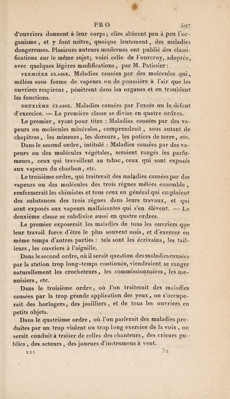 ê PRO 4q7 d’ouvriers donnent à leur corps; elles allèrent peu à peu l’or¬ ganisme , et y font naître, quoique lentement, des maladies dangereuses. Plusieurs auteurs modernes ont publié des classi¬ fications sur le même sujet; voici celle de Fourcroy, adoptée, avec quelques légères modifications , par M. Pâtissier : première classe. Maladies causées par des molécules qui, mêlées sous forme de vapeurs ou de poussière à Pair que les ouvriers respirent , pénètrent dans les organes et en troublent les fonctions. deuxième classe. Maladies causées par l’excès ou le défaut d’exercice. — La première classe se divise en quatre ordres. Le premier, ayant pour titre : Maladies causées par des va¬ peurs ou molécules minérales, comprendrait , sous autant de chapitres, les mineurs, les doreurs, les potiers de terre, etc. Dans le second ordre, intitulé : Maladies causées par des va¬ peurs ou des molécules végétales, seraient rangés les parfu¬ meurs, ceux qui travaillent au tabac, ceux qui sont exposés aux vapeurs du charbon, etc. Le troisième ordre, qui traiterait des maladies causées par des vapeurs ou des molécules des trois règnes mêlées ensemble , renfermerait les chimistes et tous ceux en générai qui emploient des substances des trois règnes dans leurs travaux, et qui sont exposés aux vapeurs malfaisantes qui s’en élèvent. — La deuxième classe se subdivise aussi e|ti quatre ordres. Le premier exposerait les maladies de tous les ouvriers que leur travail force d’être le plus souvent assis, et d’exercer en, même temps d’autres parties : tels sont les écrivains, les tail¬ leurs , les ouvriers à l’aiguilie. Dans le second ordre, où il serait question des maladies causées par la station trop long-temps continuée, viendraient se ranger naturellement les crocheteurs, les commissionnaires, les me¬ nuisiers , etc. Dans le troisième ordre, où l’on traiterait des maladies causées par la trop grande application des yeux, on s’occupe¬ rait des horlogers, des joailliers , et de tous les ouvriers en petits objets. Dans le quatrième ordre, où l’on parlerait des maladies pro¬ duites par un trop violent ou trop long exercice de la voix , on serait conduit à traiter de celles des chanteurs, des crieurs pu¬ blics , des acteurs , des joueurs d’instrumens à vent. XX!