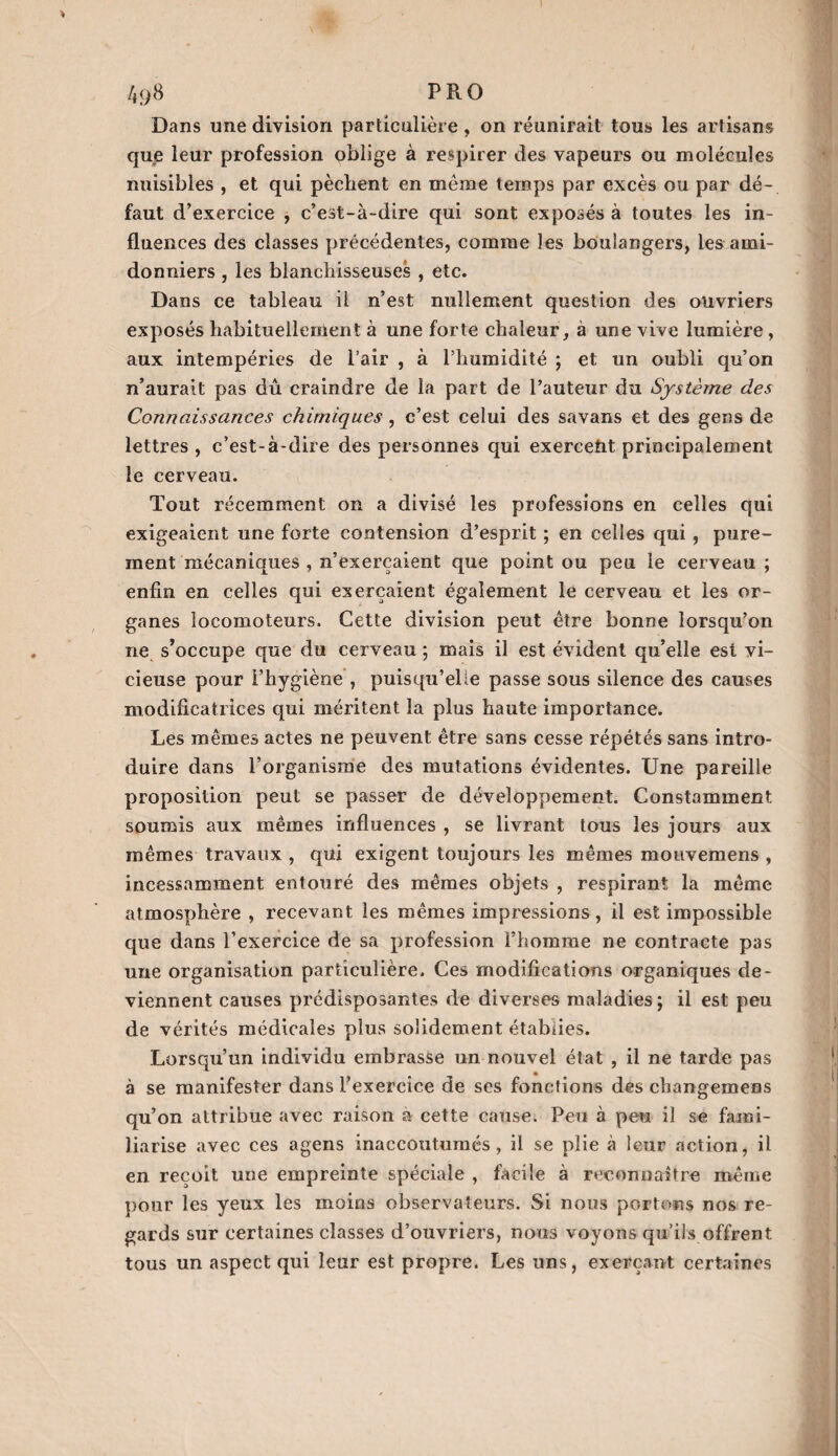 4<>8 P RO Dans une division particulière, on réunirait tous les artisans que leur profession oblige à respirer des vapeurs ou molécules nuisibles , et qui pèchent en même temps par excès ou par dé-, faut d’exercice , c’est-à-dire qui sont exposés à toutes les in¬ fluences des classes précédentes, comme les boulangers, les ami- donniers , les blanchisseuses , etc. Dans ce tableau il n’est nullement question des ouvriers exposés habituellement à une forte chaleur, à une vive lumière , aux intempéries de l’air , à l’humidité ; et un oubli qu’on n’aurait pas dû craindre de la part de l’auteur du Système des Connaissances chimiques , c’est celui des savans et des gens de lettres, c’est-à-dire des personnes qui exercent principalement le cerveau. Tout récemment on a divisé les professions en celles qui exigeaient une forte contension d’esprit ; en celles qui , pure¬ ment mécaniques , n’exerçaient que point ou peu le cerveau; enfin en celles qui exerçaient également le cerveau et les or¬ ganes locomoteurs. Cette division peut être bonne lorsqu’on ne s’occupe que du cerveau ; mais il est évident qu’elle est vi¬ cieuse pour l’hygiène , puisqu’elle passe sous silence des causes modificatrices qui méritent la plus haute importance. Les mêmes actes ne peuvent être sans cesse répétés sans intro¬ duire dans l’organisme des mutations évidentes. Une pareille proposition peut se passer de développement. Constamment soumis aux mêmes influences , se livrant tous les jours aux mêmes travaux , qui exigent toujours les mêmes mouvemens , incessamment entouré des mêmes objets , respirant la même atmosphère , recevant les mêmes impressions, il est impossible que dans l’exercice de sa profession l’homme ne contracte pas une organisation particulière. Ces modifications organiques de¬ viennent causes prédisposantes de diverses maladies ; il est peu de vérités médicales plus solidement établies. Lorsqu’un individu embrasse un nouvel état , il ne tarde pas à se manifester dans l’exercice de ses fonctions des changemens qu’on attribue avec raison à cette cause. Peu à peu il se fami¬ liarise avec ces agens inaccoutumés, il se plie à leur action, il en reçoit une empreinte spéciale , facile à reconnaître même pour les yeux les moins observateurs. Si nous portons nos re¬ gards sur certaines classes d’ouvriers, nous voyons qu’ils offrent tous un aspect qui leur est propre. Les uns, exerçant certaines