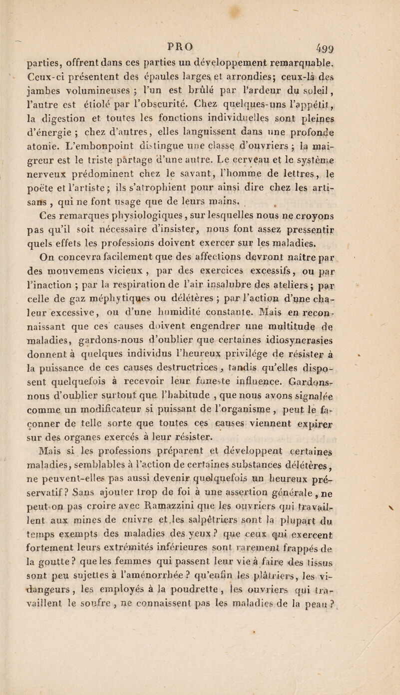 parties, offrent dans ces parties un développement remarquable. Ceux-ci présentent des épaules larges et arrondies; ceux-là des jambes volumineuses ; l’un est brûlé par l’ardeur du soleil, l’autre est étiolé par l’obscurité. Chez quelques-uns l'appétit, la digestion et toutes les fonctions individuelles sont pleines d’énergie ; chez d’autres, elles languissent dans une profonde atonie. L’embonpoint distingue une classe d’ouvriers; la mai¬ greur est le triste partage d’une autre. Le cerveau et le système nerveux prédominent chez le savant, l’homme de lettres, le poète et l’artiste ; ils s’atrophient pour ainsi dire chez les arti¬ sans , qui ne font usage que de leurs mains. Ces remarques physiologiques, sur lesquelles nous ne croyons pas qu’il soit nécessaire d’insister, nous font assez pressentir quels effets les professions doivent exercer sur les maladies. On concevra facilement que des affections devront naître par des mouvemens vicieux , par des exercices excessifs, ou par l’inaction ; par la respiration de l’air insalubre des ateliers ; par celle de gaz méphytiques ou délétères ; par Faction d’une cha¬ leur excessive, ou d’une humidité constante. Mais en recon¬ naissant que ces causes doivent engendrer une multitude de maladies, gardons-nous d’oublier que certaines idiosyncrasies donnent à quelques individus l’heureux privilège de résister à la puissance de ces causes destructrices tandis qu’elles dispo¬ sent quelquefois à recevoir leur funeste influence. Gardons- nous d’oublier surtout que l’habitude , que nous avons signalée comme un modificateur si puissant de l’organisme , peut le fa¬ çonner de telle sorte que toutes ces causes viennent expirer sur des organes exercés à leur résister. Mais si les professions préparent et développent certaines maladies, semblables à l’action de certaines substances délétères, ne peuvent-elles pas aussi devenir quelquefois un heureux pré¬ servatif? Sans ajouter trop de foi à une assertion générale , ne peut-on pas croire avec Ramazzini que les ouvriers qui travail¬ lent aux mines de cuivre et.les salpêtriers sont Ja plupart du temps exempts des maladies des yeux ? que ceux qui exercent fortement leurs extrémités inférieures sont rarement frappés de îa goutte? que les femmes qui passent leur vie à faire des tissus sont peu sujettes à l’aménorrhée? qu’enfin les plâtriers, les vi¬ dangeurs, les employés à Ja poudrette , les ouvriers qui tra¬ vaillent le soufre , ne connaissent pas les maladies de la peau ?