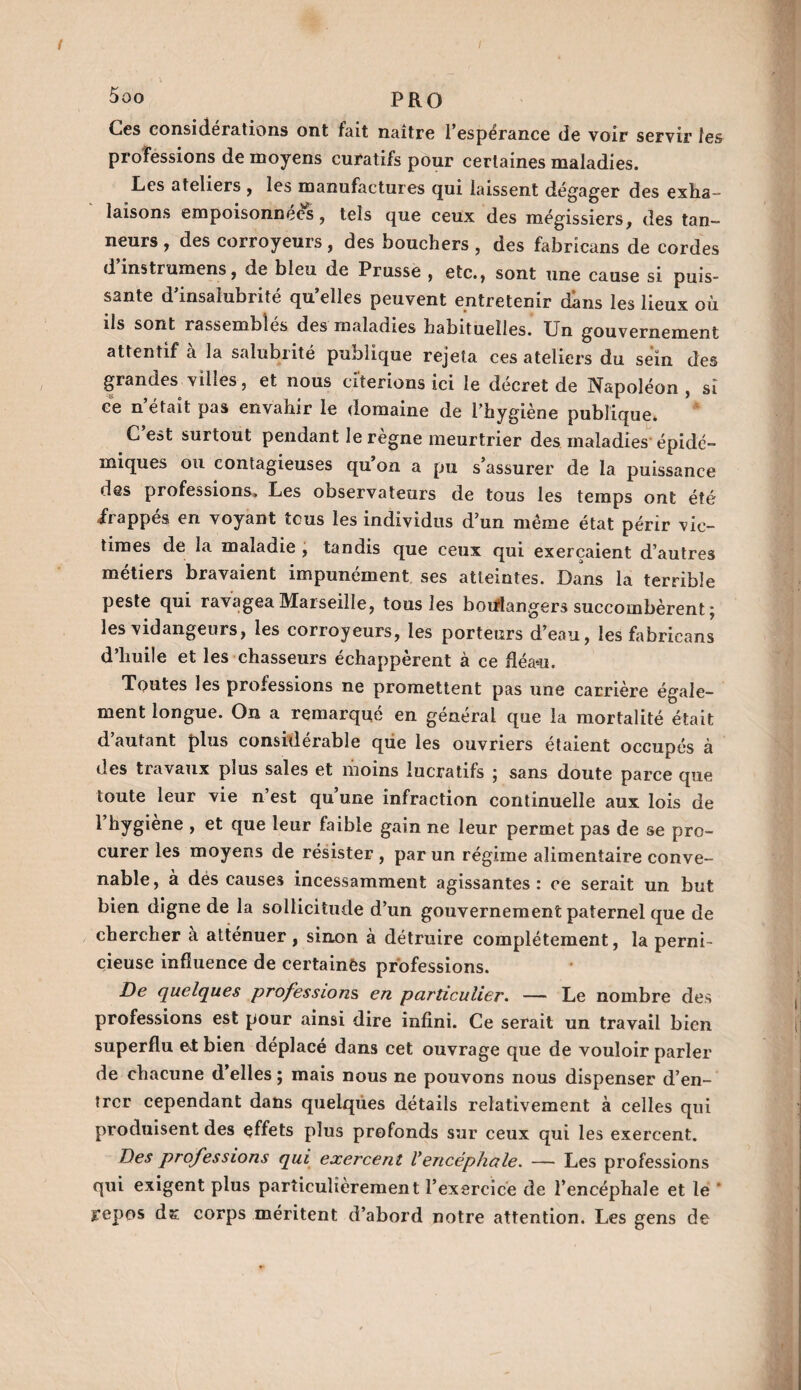 5oo PRO Ces considérations ont fait naître l’espérance de voir servir les professions de moyens curatifs pour certaines maladies. Les ateliers , les manufactures qui laissent dégager des exha¬ laisons empoisonnées, tels que ceux des mégissiers, des tan¬ neurs , des corroyeurs, des bouchers , des fabrîcans de cordes dinstrumens, de bleu de Prusse , etc., sont une cause si puis¬ sante d’insalubrité qu’elles peuvent entretenir dans les lieux où ils sont rassembles des maladies habituelles. Un gouvernement attentif a la salubrité publique rejeta ces ateliers du sein des grandes villes, et nous citerions ici le décret de Napoléon , si ce n’était pas envahir le domaine de l’hygiène publique. C’est surtout pendant le règne meurtrier des maladies épidé¬ miques ou contagieuses qu on a pu s assurer de la puissance des professions. Les observateurs de tous les temps ont été frappés en voyant tous les individus d’un même état périr vic¬ times de la maladie , tandis que ceux qui exerçaient d’autres métiers bravaient impunément ses atteintes. Dans la terrible peste qui ravagea Marseille, tous les boulangers succombèrent ; les vidangeurs, les corroyeurs, les porteurs d’eau, les fabricans d’huile et les chasseurs échappèrent à ce fléau. Toutes les professions ne promettent pas une carrière égale¬ ment longue. On a remarqué en général que la mortalité était d’autant plus considérable que les ouvriers étaient occupés à des travaux plus sales et moins lucratifs ; sans doute parce que toute leur vie n’est qu’une infraction continuelle aux lois de 1 hygiene , et que leur faible gain ne leur permet pas de se pro¬ curer les moyens de résister , par un régime alimentaire conve¬ nable, à des causes incessamment agissantes: ce serait un but bien digne de la sollicitude d’un gouvernement paternel que de chercher a atténuer , sinon à détruire complètement, la perni¬ cieuse influence de certaines professions. De quelques professions, en particulier. — Le nombre des professions est pour ainsi dire infini. Ce serait un travail bien superflu et bien déplacé dans cet ouvrage que de vouloir parler de chacune d’elles ; mais nous ne pouvons nous dispenser d’en¬ trer cependant dans quelques détails relativement à celles qui produisent des effets plus profonds sur ceux qui les exercent. Des professions qui exercent Vencéphale. — Les professions qui exigent plus particulièrement l’exercice de l’encéphale et le repos d& corps méritent d’abord notre attention. Les gens de