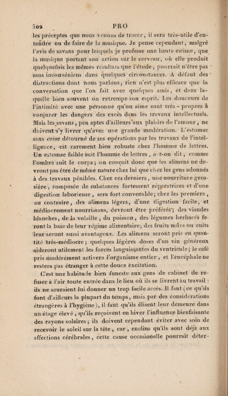 5oa PRO lés préceptes que nous venons de tracer, il sera très-utile d’en¬ tendre ou de faire de la musique. Je pense cependant, malgré l’avis de savans pour lesquels je professe une liante estime, que la musique portant son action sur le cerveau, où elle produit quelquefois les mômes résultats que l’étude , pourrait n’être pas sans inconvéniens dans quelques circonstances. À défaut des distractions dont nous parlons, rien n’est plus efficace que la conversation que l’on fait avec quelques amis, et dans la¬ quelle bien souvent on retrempe son esprit. Les douceurs de l’intimité avec une personne qu’on aime sont très - propres à Conjurer les dangers des excès dans les travaux intellectuels. Mais les sa vans , peu aptes d’ailleurs'aux plaisirs de l’amour , ne doivent’s’y livrer qu’avec une grande modération. L’estomac sans cesse détourné de ses opérations par les travaux de 1 intel¬ ligence, est rarement bien robuste chez l’homme de lettres. Un estomac faible suit l’homme de lettres , a-t-on dit, comme l’ombre suit le corps; on conçoit donc que les alimens ne de¬ vront pas être de même nature chez lui que chez les gens adonnés à des travaux pénibles. Chez ces derniers , une nourriture gros¬ sière , composée de substances fortement réparatrices et d’une digestion laborieuse , sera fort convenable; chez les premiers , au contraire, des alimens légers, d’une digestion facile, et médiocrement nourrissans, devront être préférés ; des viandes blanches, de la volaille , du poisson, des légumes herbacés fe¬ ront la base de leur régime alimentaire; des fruits murs ou cuits leur seront aussi avantageux. Les alimens seront pris en quan¬ tité très-médiocre ; quelques légères doses d’un vin généreux aideront utilement les forces languissantes du ventricule; le café pris modérément activera l’organisme entier , et l’encéphale ne restera pas étranger à cette douce excitation. C’est une habitude bien funeste aux gens de cabinet de re¬ fuser à l’air toute entrée dans le lieu où ils se livrent au travail : ils ne sauraient lui donner un trop facile accès. Il faut (ce qu’ils font d’ailleurs la plupart du temps, mais par des considérations étrangères à l’hygiène), il faut qu’ils élisent leur demeure dans un étage élevé * qu’ils reçoivent en hiver l’influence bienfaisante des ravons solaires ; ils doivent cependant éviter avec soin de recevoir le soleil sur la tête , car , enclins qu’ils sont déjà aux affections cérébrales, cette cause occasiooelîe pourrait déter-
