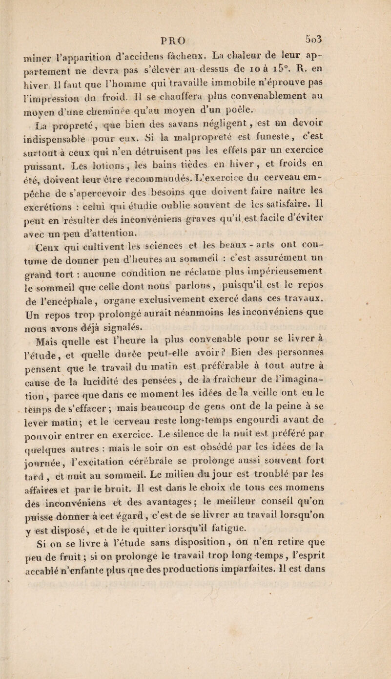 miner l’apparition d’accidens fâcheux. La chaleur de leur ap¬ partement ne devra pas s’élever au dessus de ioà i5°. R. en hiver II faut que l’homme qui travaille immobile n’éprouve pas l’impression du froid. Il se chauffera plus convenablement au moyen d’une cheminée qu’au moyen d’un poêle. La propreté, que bien des savans négligent , est un devoir indispensable pour eux. Si la malpropreté est funeste, c est surtout à ceux qui n’en détruisent pas les effets par un exercice puissant. Les lotions , les bains tiedes en hiver , et froids en été, doivent leur être recommandés. L’exercice du cerveau em¬ pêche de s'apercevoir des besoins que doivent faire naître les excrétions : celui qui étudie oublie souvent de les satisfaire. Il peut en résulter des inconvéniens graves qu’il.est facile d’éviter avec un peu d’attention. Ceux qui cultivent les sciences et les beaux - arts ont cou¬ tume de donner peu d’heures au sommeil : c’est assurément un grand tort : aucune condition ne reclame plus impérieusement le sommeil que celle dont nous parlons , puisqu il est le repos de l’encéphale, organe exclusivement exercé dans ces travaux. Un repos trop prolongé aurait néanmoins les inconvéniens que nous avons déjà signalés. Mais quelle est l’heure la plus convenable pour se livrer à l’étude, et quelle durée peut-elie avoir? Bien des personnes pensent que le travail du matin est préférable à tout autre à cause de la lucidité des pensées , de la fraîcheur de l’imagina¬ tion , parce que dans ce moment les idées de la veilie ont eu le temps de s’effacer; mais beaucoup de gens ont de la peine à se lever matin; et le cerveau reste long-temps engourdi avant de pouvoir entrer en exercice. Le silence de la nuit est préféré par quelques autres : mais le soir on est obsédé par les idées de la journée, l’excitation cérébrale se prolonge aussi souvent fort tard , et nuit au sommeil. Le milieu du jour est troublé par les affaires et par le bruit. Il est dans le choix de tous ces rnomens des inconvéniens et des avantages ; le meilleur conseil qu’on puisse donner à cet égard , c’est de se livrer au travail lorsqu’on y est disposé , et de le quitter lorsqu’il fatigue. Si on se livre à l’étude sans disposition , on n’en retire que peu de fruit ; si on prolonge le travail trop longtemps, l’esprit accablé n’enfante plus que des productions imparfaites. Il est dans