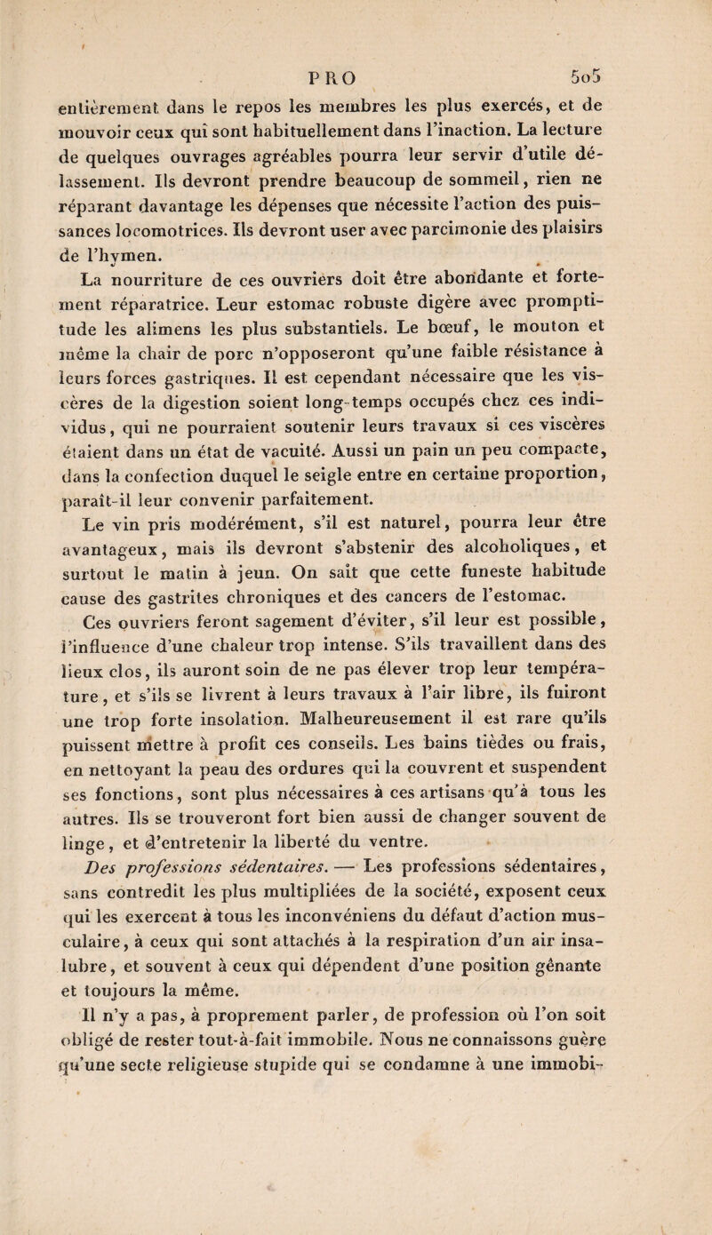 entièrement dans le repos les membres les plus exercés, et de mouvoir ceux qui sont habituellement dans l’inaction. La lecture de quelques ouvrages agréables pourra leur servir d’utile dé¬ lassement. Ils devront prendre beaucoup de sommeil, rien ne réparant davantage les dépenses que nécessite l’action des puis¬ sances locomotrices. Ils devront user avec parcimonie des plaisirs de l’hymen. La nourriture de ces ouvriers doit être abondante et forte¬ ment réparatrice. Leur estomac robuste digère avec prompti¬ tude les alimens les plus substantiels. Le bœuf, le mouton et même la chair de porc n’opposeront qu’une faible résistance à leurs forces gastriques. Il est cependant nécessaire que les vis¬ cères de la digestion soient long temps occupés chez ces indi¬ vidus , qui ne pourraient soutenir leurs travaux si ces viscères étaient dans un état de vacuité. Aussi un pain un peu compacte, dans la confection duquel le seigle entre en certaine proportion, paraît-il leur convenir parfaitement. Le vin pris modérément, s’il est naturel, pourra leur être avantageux, mais ils devront s’abstenir des alcoholiques , et surtout le matin à jeun. On sait que cette funeste habitude cause des gastrites chroniques et des cancers de l’estomac. Ces ouvriers feront sagement d’éviter, s’il leur est possible, l’influence d’une chaleur trop intense. S’ils travaillent dans des lieux clos, ils auront soin de ne pas élever trop leur tempéra¬ ture, et s’ils se livrent à leurs travaux à l’air libre, ils fuiront une trop forte insolation. Malheureusement il est rare qu’ils puissent mettre à profit ces conseils. Les bains tièdes ou frais, en nettoyant la peau des ordures qui la couvrent et suspendent ses fonctions, sont plus nécessaires à ces artisans qu'à tous les autres. Ils se trouveront fort bien aussi de changer souvent de linge, et d’entretenir la liberté du ventre. Des professions sédentaires. — Les professions sédentaires, sans contredit les plus multipliées de la société, exposent ceux qui les exercent à tous les inconvéniens du défaut d’action mus¬ culaire , à ceux qui sont attachés à la respiration d’un air insa¬ lubre, et souvent à ceux qui dépendent d’une position gênante et toujours la même. Il n’y a pas, à proprement parler, de profession où l’on soit obligé de rester tout-à-fait immobile. Nous ne connaissons guère qu’une secte religieuse stupide qui se condamne à une immobi-