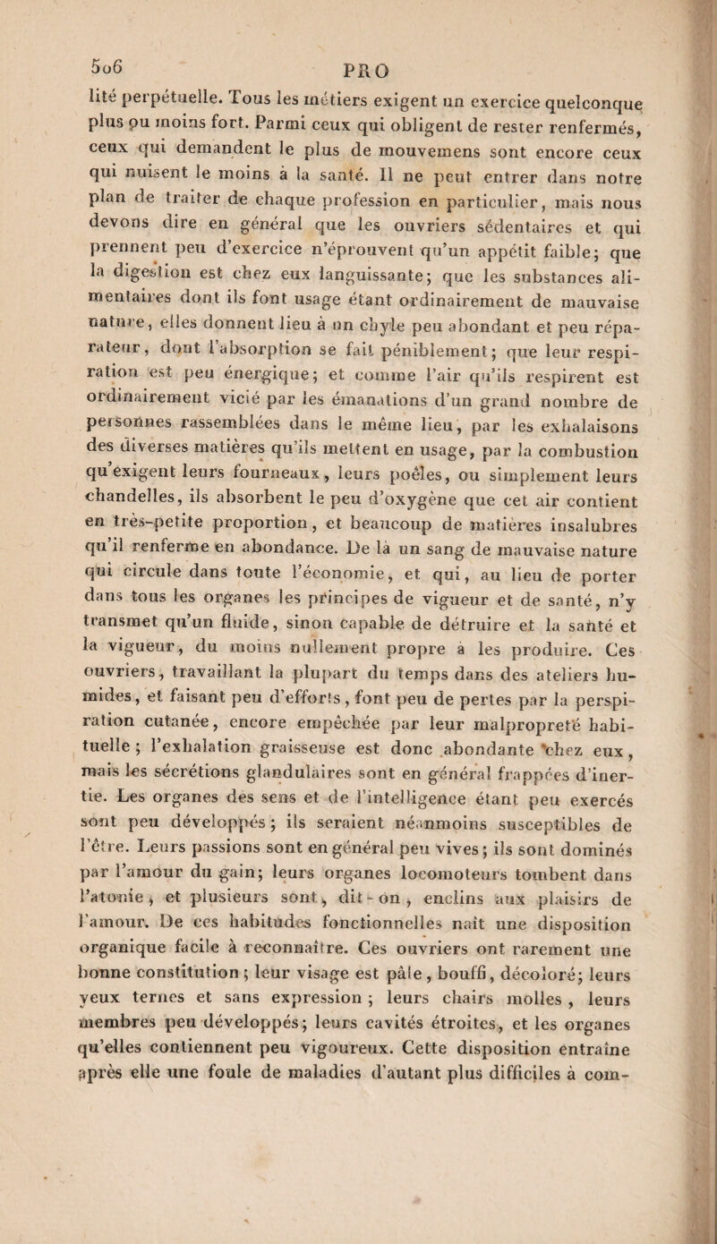 lité perpétuelle. lous les inetiers exigent un exercice quelconque plus ou moins fort. Parmi ceux qui obligent de rester renfermés, ceux qui demandent le plus de mouvemens sont encore ceux qui nuisent !e moins à la santé. 11 ne peut entrer dans notre plan de traiter de chaque profession en particulier, mais nous devons dire en général que les ouvriers sédentaires et qui prennent peu d’exercice n’éprouvent qu’un appétit faible; que la digestion est chez eux languissante; que les substances ali¬ mentaires dont iis font usage étant ordinairement de mauvaise nature, elles donnent lieu à un chyle peu abondant et peu répa¬ rateur, dont I absorption se fait péniblement; que leur respi¬ ration est peu énergique; et comme l’air qu’ils respirent est ordinairement vicié par les émanations d’un grand nombre de personnes rassemblées dans le même lieu, par les exhalaisons des diverses matières qu’ils mettent en usage, par la combustion qu exigent leurs fourneaux, leurs poêles, ou simplement leurs chandelles, ils absorbent le peu d’oxygène que cet air contient en très-petite proportion, et beaucoup de matières insalubres qu il renferme en abondance. De là un sang de mauvaise nature qui circule dans toute l’économie, et qui, au lieu de porter dans tous les organes les principes de vigueur et de santé, n’y transmet qu’un fluide, sinon capable de détruire et la santé et la vigueur, du moins nullement propre à les produire. Ces ouvriers, travaillant la plupart du temps dans des ateliers hu¬ mides, et faisant peu d efforts, font peu de pertes par la perspi¬ ration cutanée, encore empêchée par leur malpropreté habi¬ tuelle ; l’exhalation graisseuse est donc abondante chez eux , mais les sécrétions glandulaires sont en général frappées d’iner¬ tie. Les organes des sens et de l'intelligence étant peu exercés sont peu développés ; ils seraient néanmoins susceptibles de l’être. Leurs passions sont en général peu vives ; ils sont dominés par l’amour du gain; leurs organes locomoteurs tombent dans l’atonie, et plusieurs sont > dit-on, enclins aux plaisirs de l'amour. De ces habitudes fonctionnelles naît une disposition organique facile à reconnaître. Ces ouvriers ont rarement une bonne constitution ; leur visage est pâle, bouffi, décoloré; leurs yeux ternes et sans expression ; leurs chairs molles , leurs membres peu développés; leurs cavités étroites, et les organes qu’elles contiennent peu vigoureux. Cette disposition entraîne ^près elle une foule de maladies d'autant plus difficiles à com-