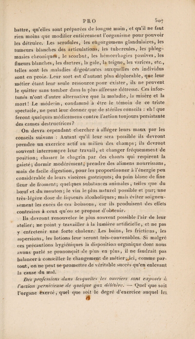 PR O 5«7 battre, quelles sont préparées de longue main, et qu’il ne faut rien moins que modifier entièrement l’organisme pour pouvoir les détruire. Les scrofules, les engorgemens glandulaires, les tumeurs blanches des articulations, les tubercules, les phleg- masies chroniques, le scorbut, les hémorrhagies passives, les flueurs blanches, les dartres, la gale, la teigne, les varices, etc,, telles sont les maladies dégoûtantes auxquelles ces individus sont en proie. Leur sort est d’autant plus déplorable, que leur métier étant leur seule ressource pour exister, ils ne peuvent le quitter sans tomber dans la plus affreuse détresse. Ces infor¬ tunés n’ont d’autre alternative que la maladie, la misère et la mort! Le médecin, condamné à être le témoin de ce triste spectacle, ne peut leur donner que de stériles conseils : eh ! que feront quelques médicamens contre l’action toujours persistante des causes destructrices ? On devra cependant chercher à alléger leurs maux par les conseils suivans : Autant qu’il leur sera possible iis devront prendre un exercice actif au milieu des champs ; ils devront souvent interrompre leur travail, et changer fréquemment de position; chasser le chagrin par des chants qui respirent la ^aielé; dormir modérément, prendre des ali mens nourrissans, mais de facile digestion, pour les proportionner à l’énergie peu considérable de leurs viscères gastriques; du pain blanc de fine fleur de froment; quelques substances animales, telles que du bœuf et du mouton; le vin le plus naturel possible et pxir; une très-légère dose de liqueurs alcohoiîques; mais éviter soigneu¬ sement les excès de ces boissons, car ils produisent des effets contraires à ceux qu’on se propose d'obtenir. Ils devront renouveler le plus souvent possible Pair de leur atelier; ne point y travailler à la lumière artificielle, et ne pas y entretenir une forte chaleur. Les bains, les frictions, les aspersions, les lotions leur seront très-convenables. Si malgré ces précautions hygiéniques la disposition organique dont nous avons parlé se prononçait de plus en plus, il ne faudrait pas balancer à conseiller le changement de métier ;»ici, comme par¬ tout, on ne peut se promettre de véritable succès qu’en enlevant la cause du mal. jDes professions dans lesquelles les ouvriers sont exposés à raction pernicieuse de quelque gaz délétère. —- Quel que soit l’organe éxercé, quel que soit le degré d’exercice auquel les