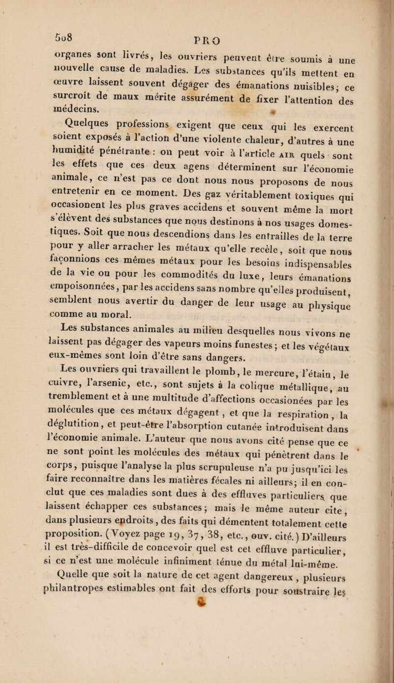 5u8 PRQ organes sont livrés, les ouvriers peuvent être soumis à une nouvelle cause de maladies. Les substances qu’ils mettent en œuvre laissent souvent dégager des émanations nuisibles ; ce surcroît de maux mérite assurément de fixer l’attention des médecins. * Quelques professions exigent que ceux qui les exercent soient exposés à l’actioti d’une violente chaleur, d’autres à une humidité pénétrante : on peut voir à l’article air quels sont les effets que ces deux agens déterminent sur l’économie animale, ce n est pas ce dont nous nous proposons de nous entretenir en ce moment. Des gaz véritablement toxiques qui occasion en t les plus graves accidens et souvent même la mort s élevent des substances que nous destinons à nos usages domes¬ tiques. Soit que nous descendions dans les entrailles de la terre pour y aller arracher les métaux quelle recèle, soit que nous façonnions ces mêmes métaux pour les besoins indispensables de la vie ou pour les commodités du luxe, leurs émanations empoisonnées, par les accidens sans nombre quelles produisent, semblent nous avertir du danger de leur usage au physique comme au moral. Les substances animales au milieu desquelles nous vivons ne laissent pas dégager des vapeurs moins funestes; et les végétaux eux-mêmes sont loin d’être sans dangers. Les ouvriers qui travaillent le plomb, le mercure, l’étain, le cuivre, l’arsenic, etc., sont sujets à la colique métallique,’au tremblement et à une multitude d’affections occasionées par les molécules que ces métaux dégagent , et que la respiration , la déglutition, et peut-être l’absorption cutanée introduisent dans 1 économie animale. L’auteur que nous avons cité pense que ce ne sont point les molécules des métaux qui pénètrent dans le corps, puisque l’analyse la plus scrupuleuse n’a pu jusqu’ici les faire reconnaître dans les matières fécales ni ailleurs; il en con¬ clut que ces maladies sont dues a des effluves particuliers, que laissent échapper ces substances ; mais le même auteur cite dans plusieurs epdroits , des faits qui démentent totalement cette proposition. (Voyez page 19, 37, 38, etc., ouv. cité.) D’ailleurs il est très-difficile de concevoir quel est cet effluve particulier si ce n’est une molécule infiniment ténue du métal lui-même. Quelle que soit la nature de cet agent dangereux , plusieurs philantropes estimables ont fait des efforts pour soustraire les &