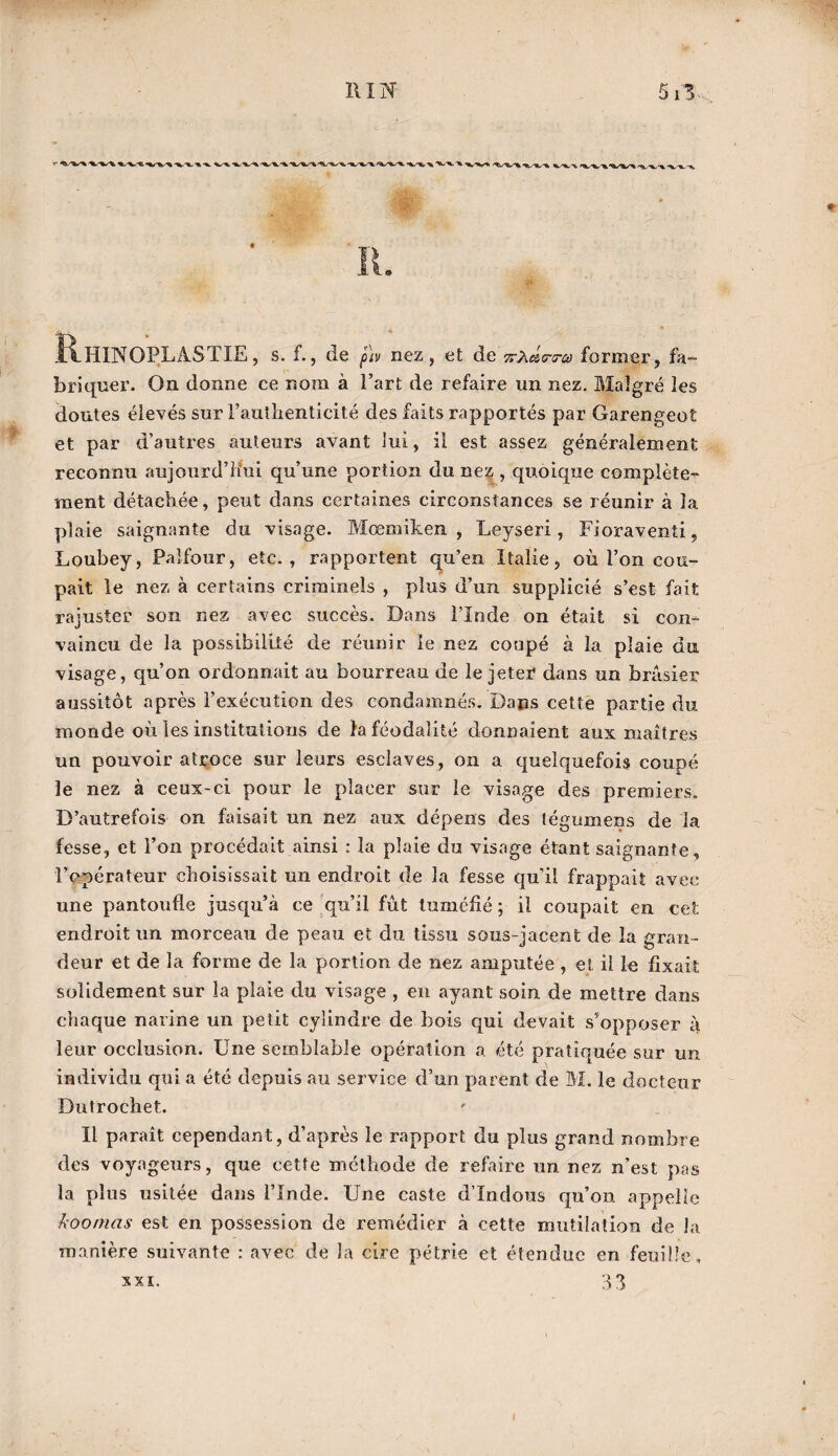 ' ■W'^ -%. -WV 1 » RhINOPLàSTIE , s. f., de nez, et de %-Cetera) former, fa¬ briquer. On donne ce nom à l’art de refaire un nez. Malgré les doutes élevés sur l’authenticité des faits rapportés par Garengeot et par d’autres auteurs avant lui, il est assez généralement reconnu aujourd’hui qu’une portion du nez , quoique complète¬ ment détachée, peut dans certaines circonstances se réunir à la plaie saignante du visage. Mœmiken , Leyseri, Fioraventi, Loubey, Palfour, etc., rapportent qu’en Italie, où l’on cou¬ pait le nez à certains criminels , plus d’un supplicié s’est fait rajuster son nez avec succès. Dans l’Inde on était si con¬ vaincu de la possibilité de réunir le nez coupé à la plaie du visage, qu’on ordonnait au bourreau de le jeter dans un brasier aussitôt après l’exécution des condamnés. Dans cette partie du monde où les institutions de la féodalité donnaient aux maîtres un pouvoir atroce sur leurs esclaves, on a quelquefois coupé le nez à ceux-ci pour le placer sur le visage des premiers. D’autrefois on faisait un nez aux dépens des tégumens de la fesse, et l’on procédait ainsi : la plaie du visage étant saignante, l’opérateur choisissait un endroit de la fesse qu’il frappait avec une pantoufle jusqu’à ce qu’il fût tuméfié ; il coupait en cet endroit un morceau de peau et du tissu sous-jacent de la gran¬ deur et de la forme de la portion de nez amputée , et il le fixait solidement sur la plaie du visage , en ayant soin de mettre dans chaque narine un petit cylindre de bois qui devait s'opposer à leur occlusion. Une semblable opération a été pratiquée sur un individu qui a été depuis au service d’un parent de M. le docteur Dutrochet. Il paraît cependant, d’après le rapport du plus grand nombre des voyageurs, que cette méthode de refaire un nez n’est pas la plus usitée dans l’Inde. Une caste d’indous qu’on appelle koomas est en possession de remédier à cette mutilation de la manière suivante : avec de la cire pétrie et étendue en feuille, 33 XXI.