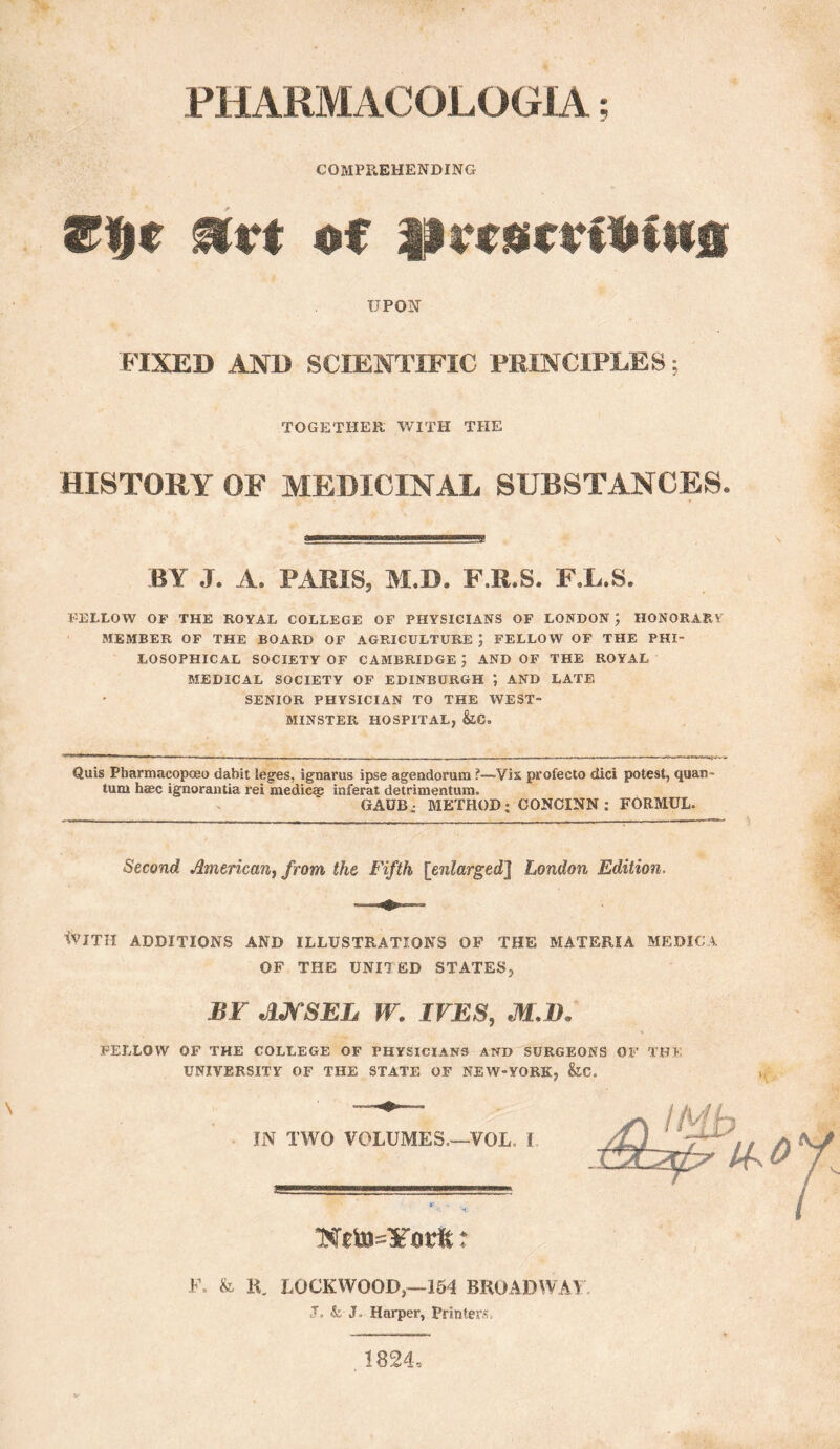 PHARMACOLOGIA; COMPREHENDING UPON FIXED AND SCIENTIFIC PRINCIPLES; TOGETHER WITH THE HISTORY OF MEDICINAL SUBSTANCES. BY J. A. PAMS, M.D. F.R.S. FX.S. FELLOW OF THE ROYAL COLLEGE OF PHYSICIANS OF LONDON ; HONORARY MEMBER OF THE BOARD OF AGRICULTURE FELLOW OF THE PHI¬ LOSOPHICAL SOCIETY OF CAMBRIDGE AND OF THE ROYAL MEDICAL SOCIETY OF EDINBURGH *, AND LATE SENIOR PHYSICIAN TO THE WEST¬ MINSTER HOSPITAL, Quis Pbarmacopoeo dabit leges, ignarus ipse agendorum ?—Vis profecto dici potest, quan¬ tum hasc ignorantia rei medic* inferat detrimentum. GAOB^ METHOD; CONCINN : FORMUL. Second. American^ from the Fifth [enlarged] London Edition. \VITH ADDITIONS AND ILLUSTRATIONS OF THE MATERIA MEDIC A OF THE UNITED STATES, BY ANSEL W. IVES, M.D, FELLOW OF THE COLLEGE OF PHYSICIANS AND SURGEONS OF TH* UNIVERSITY OF THE STATE OF NEW-YORK, &C. IN TWO VOLUMES.—-VOL. I * t F. & K. LOCKWOOD,—154 BROADWAY J. & J. Harper, Printers. 1824