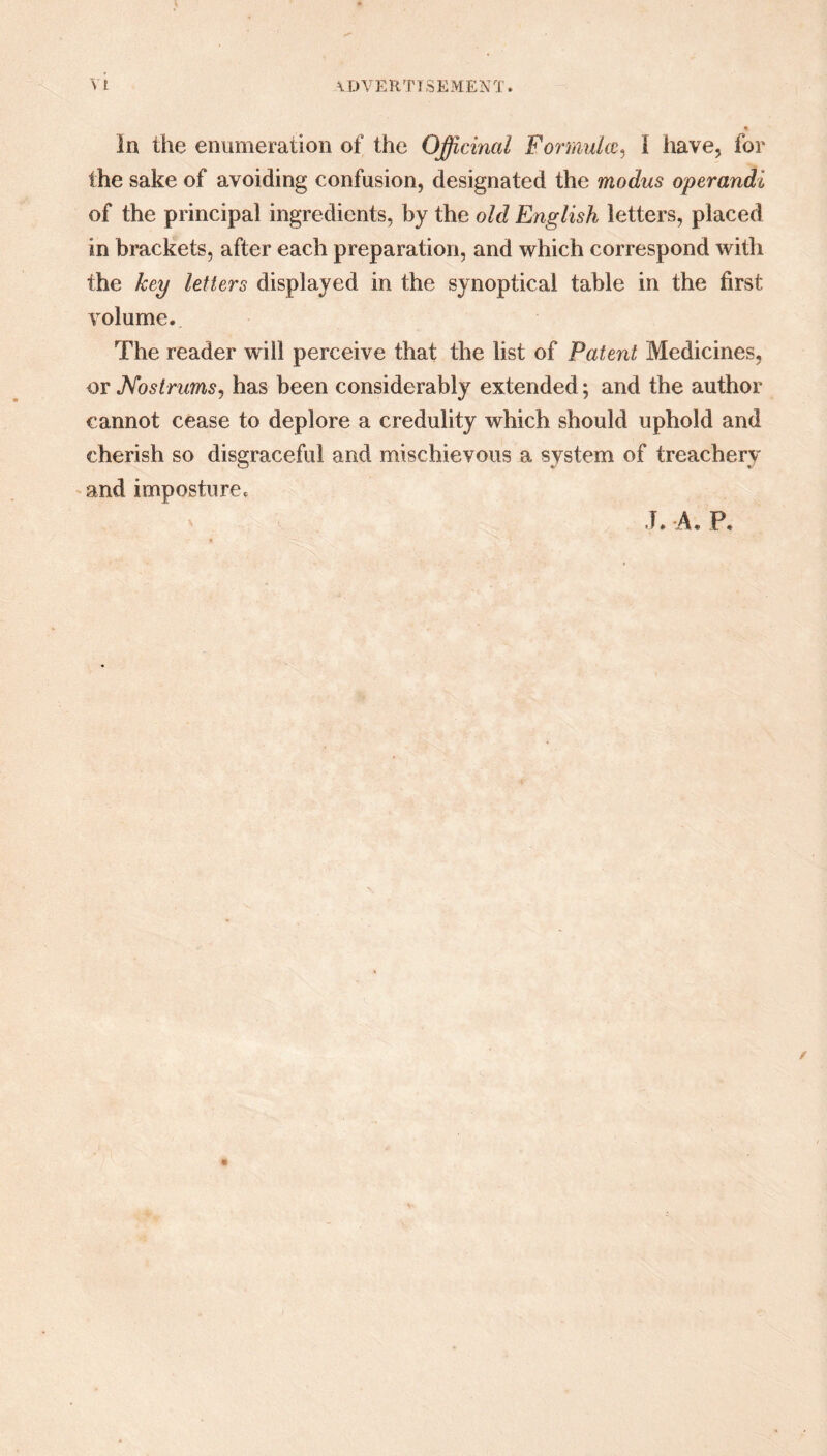 the sake of avoiding confusion, designated the modus operandi of the principal ingredients, by the old English letters, placed in brackets, after each preparation, and which correspond with the key letters displayed in the synoptical table in the first volume. The reader will perceive that the list of Patent Medicines, or Nostrums, has been considerably extended; and the author cannot cease to deplore a credulity which should uphold and cherish so disgraceful and mischievous a system of treachery and imposture. J. -A, P.