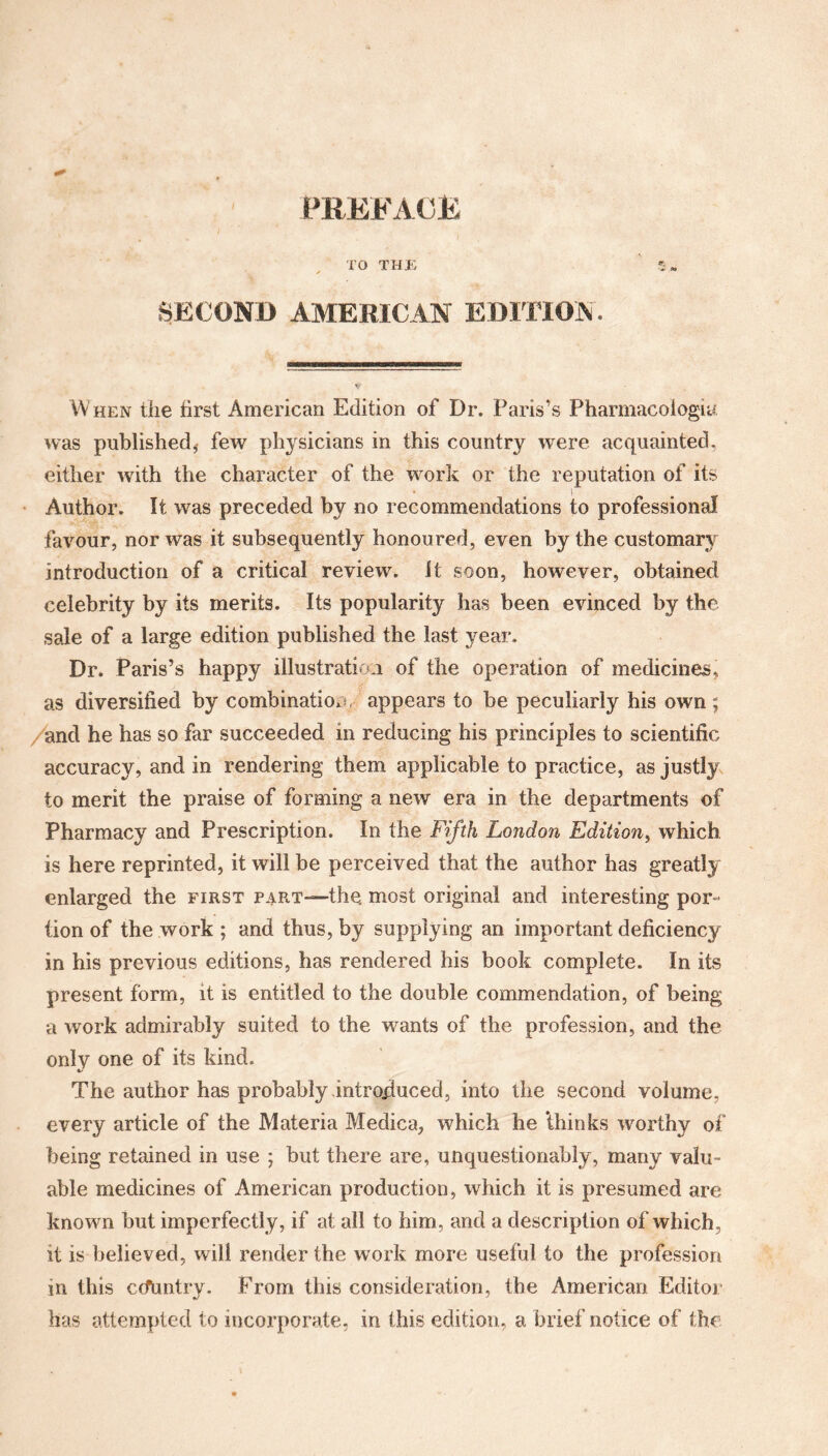 / PREFACE TO THE SECOND AMERICAN EDITION, When the first American Edition of Dr. Paris’s Pharmacologic was published,- few physicians in this country were acquainted, either with the character of the work or the reputation of its Author. It was preceded by no recommendations to professional favour, nor was it subsequently honoured, even by the customary introduction of a critical review, it soon, however, obtained celebrity by its merits. Its popularity has been evinced by the sale of a large edition published the last year. Dr. Paris’s happy illustration of the operation of medicines, as diversified by combination, appears to be peculiarly his own; and he has so far succeeded in reducing his principles to scientific accuracy, and in rendering them applicable to practice, as justly to merit the praise of forming a new era in the departments of Pharmacy and Prescription. In the Fifth London Edition, which is here reprinted, it will be perceived that the author has greatly enlarged the first part—the. most original and interesting por¬ tion of the work ; and thus, by supplying an important deficiency in his previous editions, has rendered his book complete. In its present form, it is entitled to the double commendation, of being a work admirably suited to the wants of the profession, and the only one of its kind. The author has probably introduced, into the second volume, every article of the Materia Medica, which he ‘thinks worthy of being retained in use ; but there are, unquestionably, many valu¬ able medicines of American production, which it is presumed are known but imperfectly, if at all to him, and a description of which, it is believed, will render the work more useful to the profession in this ccfuntry. From this consideration, the American Editor has attempted to incorporate, in this edition, a brief notice of the