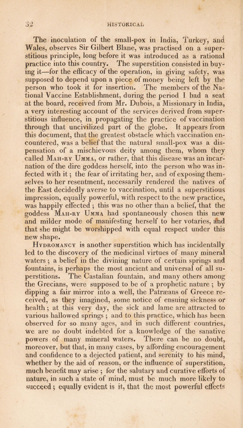 The inoculation of the small-pox in India, Turkey, and Wales, observes Sir Gilbert Blane, was practised on a super¬ stitious principle, long before it was introduced as a rational practice into this country. The superstition consisted in buy¬ ing it—-for the efficacy of the operation, in giving safety, was supposed to depend upon a piece of money being left by the person who took it for insertion. The members of the Na^ tional Vaccine Establishment, during the period I had a seat at the board, received from Mr. Dubois, a Missionary in India, a very interesting account of the services derived from super¬ stitious influence, in propagating the practice of vaccination through that uncivilized part of the globe. It appears from this document, that the greatest obstacle which vaccination en¬ countered, was a belief that the natural small-pox was a dis¬ pensation of a mischievous deity among them, whom they called Mah-ry Umma, or rather, that this disease was an incar¬ nation of the dire goddess herself, into the person who was in¬ fected with it; the fear of irritating her, and of exposing them¬ selves to her resentment, necessarily rendered the natives of the East decidedly averse to vaccination, until a superstitious impression, equally powerful, with respect to the new practice, was happily effected ; this was no other than a belief, that the goddess Mah-ry Umma had spontaneously chosen this new and milder mode of manifesting herself to her votaries, and that she might be worshipped with equal respect under this new shape. Hydromancy is another superstition which has incidentally led to the discovery of the medicinal virtues of many mineral waters ; a belief in the divining nature of certain springs and fountains, is perhaps the most ancient and universal of all su¬ perstitions. The Castalian fountain, and many others among the Grecians, were supposed to be of a prophetic nature ; by dipping a fair mirror into a well, the Patrasans of Greece re¬ ceived, as they imagined, some notice of ensuing sickness or health; at this very day, the sick and lame are attracted to various hallowed springs ; and to this practice, which has been observed for so many ages, and in such different countries, we are no doubt indebted for a knowledge of the sanative powers of many mineral waters. There can be no doubt, moreover, but that, in many cases, by affording encouragement and confidence to a dejected patient, and serenity to his mind, whether by the aid of reason, or the influence of superstition, much benefit may arise ; for the salutary and curative efforts of nature, in such a state of mind, must be much more likely to succeed 5 equally evident is it, that the most powerful effects