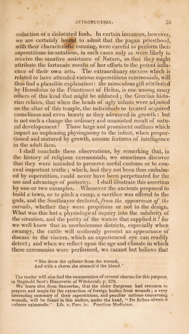 JN'TROITCCTIOJJ' 35 reduction of a dislocated limb. In certain instances, however, we are certainly bound to admit that the pagan priesthood; with their characteristic cunning, were careful to perform their superstitious incantations, in such cases only as were likely to receive the sanative assistance of Nature, so that they might attribute the fortunate results of her efforts to the potent influ¬ ence of their own arts. The extraordinary success which is related to have attended various superstitious ceremonials, will thus find a plausible explanation: the miraculous gift attributed by Herodotus to the Priestesses of Helen, is one among many others of this kind that might be adduced ; the Grecian histo¬ rian relates, that when the heads of ugly infants were adjusted on the altar of this temple, the individuals so treated acquired comeliness and even beauty as they advanced in growth : but is not such a change the ordinary and unassisted result of natu¬ ral developement ? Those large and prominent outlines which impart an unpleasing physiognomy to the infant, when propor¬ tioned and matured by growth, assume features of intelligence in the adult face. I shall conclude these observations, by remarking that, in the history of religious ceremonials, we sometimes discover that they were intended to preserve useful customs or to con¬ ceal important truths ; which, had they not been thus embalm¬ ed by superstition, could never have been perpetuated for the use and advantage of posterity. I shall illustrate this assertion by one or two examples. Whenever the ancients proposed to build a town, or to pitch a camp, a sacrifice was offered to the gods, and the Soothsayer declared, from the appearance of the. entrails, whether they were propitious or not to the design. What was this but a physiological inquiry into the salubrity of the situation, and the purity of the waters that supplied it ? for we well know that in unwholesome districts, especially when swampy, the cattle will uniformly present an appearance of disease in the viscera, which an experienced eye can readily detect; and when we reflect upon the age and climate in which these ceremonies were performed, we cannot but believe that 11 She drew the splinter from the wound, And with a charm she staunch’d the blood.” The reader will also find the enumeration of several charms for this purpose, in Reginald Scot’s Discoverie of Witchcraft, p. 273. We learn also from Sennertus, that the older Surgeons had recourse to prayers and magic for the extraction of foreign bodies from wounds; a very interesting summary of their superstitions, and peculiar notions concerning wounds, will be found in this author, under the head, “ De Rebus alienis &•