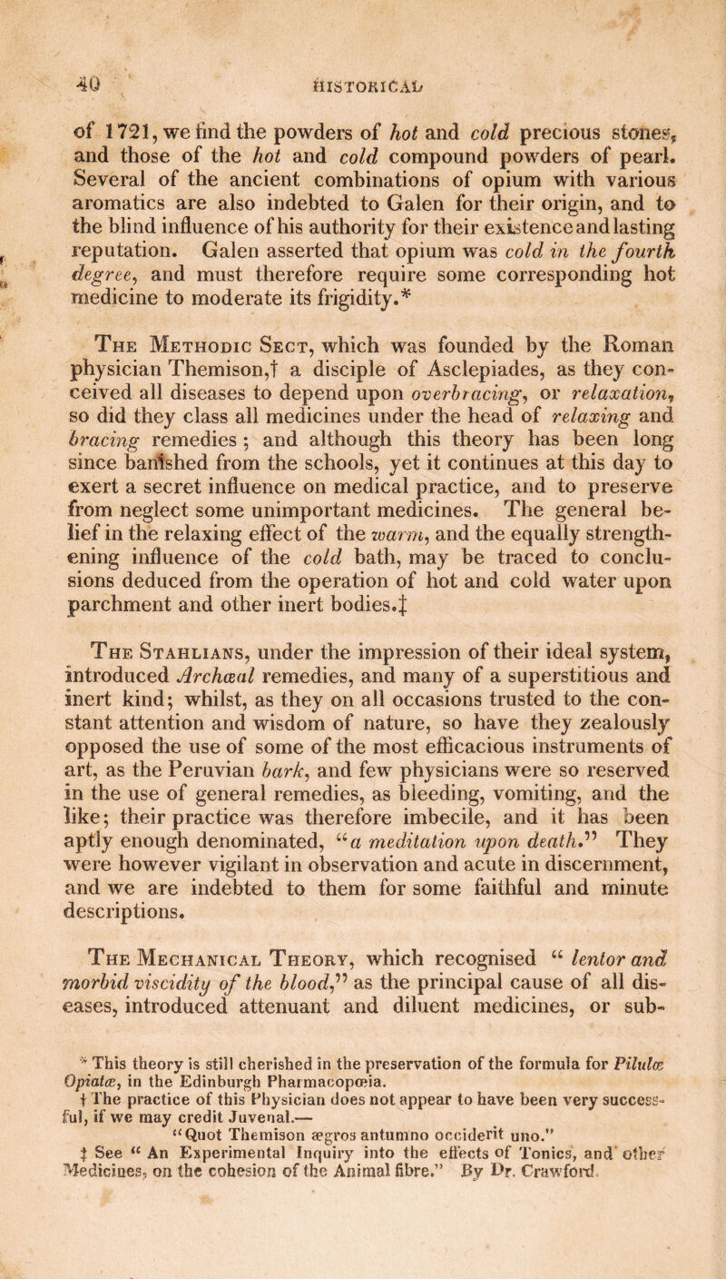 of 1721, we find the powders of hot and cold precious stones, and those of the hot and cold compound powders of pearl. Several of the ancient combinations of opium with various aromatics are also indebted to Galen for their origin, and to the blind influence of his authority for their existence and lasting reputation. Galen asserted that opium was cold in the fourth degree, and must therefore require some corresponding hot medicine to moderate its frigidity.* The Methodic Sect, which was founded by the Roman physician Themison,t a disciple of Asclepiades, as they con¬ ceived all diseases to depend upon overbracing, or relaxation, so did they class all medicines under the head of relaxing and bracing remedies ; and although this theory has been long since banished from the schools, yet it continues at this day to exert a secret influence on medical practice, and to preserve from neglect some unimportant medicines. The general be¬ lief in the relaxing effect of the warm, and the equally strength¬ ening influence of the cold bath, may be traced to conclu¬ sions deduced from the operation of hot and cold water upon parchment and other inert bodies.J The Stahlians, under the impression of their ideal system, introduced Archival remedies, and many of a superstitious and inert kind; whilst, as they on all occasions trusted to the con¬ stant attention and wisdom of nature, so have they zealously opposed the use of some of the most efficacious instruments of art, as the Peruvian bark, and few physicians were so reserved in the use of general remedies, as bleeding, vomiting, and the like; their practice was therefore imbecile, and it has been aptly enough denominated, “a meditation upon death ” They were however vigilant in observation and acute in discernment, and we are indebted to them for some faithful and minute descriptions. The Mechanical Theory, which recognised u lent or and morbid viscidity of the blood f as the principal cause of all dis¬ eases, introduced attenuant and diluent medicines, or sub- * This theory is still cherished in the preservation of the formula for Pilules Opiates, in the Edinburgh Pharmacopoeia. f The practice of this Physician does not appear to have been very success¬ ful, if we may credit Juvenal.— “Quot Themison aegros antumno Occident uno. $ See li An Experimental Inquiry into the effects of Tonics, and other Medicines, on the cohesion of the Animal fibre.” By Dr. Crawford.