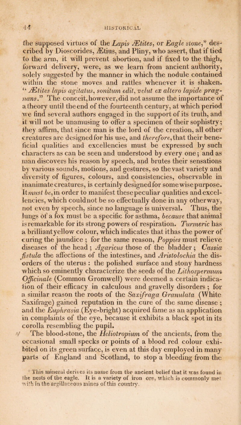 the supposed virtues of the Lapis JEtites, or Eagle stone des¬ cribed by Dioscorides, .ffltius, and Pliny, who assert, that if tied to the arm, it will prevent abortion, and if fixed to the thigh, forward delivery, were, as we learn from ancient authority, solely suggested by the manner in which the nodule contained within the stone moves and rattles whenever it is shaken, u JEtites lapis agitatus, sonitum edit, velut ex altero lapide prceg- nans.” The conceit,however,did not assume the importance of a theory until the end of the fourteenth century, at which period we find several authors engaged in the support of its truth, and it will not be unamusing to offer a specimen of their sophistry; they affirm, that since man is the lord of the creation, all other creatures are designed for his use, and therefore, that their bene¬ ficial qualities and excellencies must be expressed by such characters as can be seen and understood by every one; and as man discovers his reason by speech, and brutes their sensations by various sounds, motions, and gestures, so the vast variety and diversity of figures, colours, and consistencies, observable in inanimate creatures, is certainly designed for some wise purpose. It must be, in order to manifest these peculiar qualities and excel¬ lencies, which could not be so effectually done in any other way, not even by speech, since no language is universal. Thus, the lungs of a fox must be a specific for asthma, because that animal is remarkable for its strong powers of respiration. Turmeric has a brilliant yellow colour, which indicates that it has the power of curing the jaundice : for the same reason, Poppies must relieve diseases of the head ; Agaricus those of the bladder ; Cassia fistula the affections of the intestines, and Aristolochia the dis¬ orders of the uterus : the polished surface and stony hardness which so eminently characterize the seeds of the Lithospermum Officinale (Common Gromwell) were deemed a certain indica¬ tion of their efficacy in calculous and gravelly disorders ; for a similar reason the roots of the Saxifraga Granulata (White Saxifrage) gained reputation in the cure of the same disease ; and the Euphrasia (Eye-bright) acquired fame as an application in complaints of the eye, because it exhibits a black spot in its corolla resembling the pupil. / The blood-stone, the Heliotropium of the ancients, from the occasional small specks or points of a blood red colour exhi¬ bited on its green surface, is even at this day employed in many parts of England and Scotland, to stop a bleeding from the This mineral derives its name from the ancient belief that it was found m fhe nests of the eagle. It is a variety of iron ore, which is commonly met with in the argillaceous mines of this country.