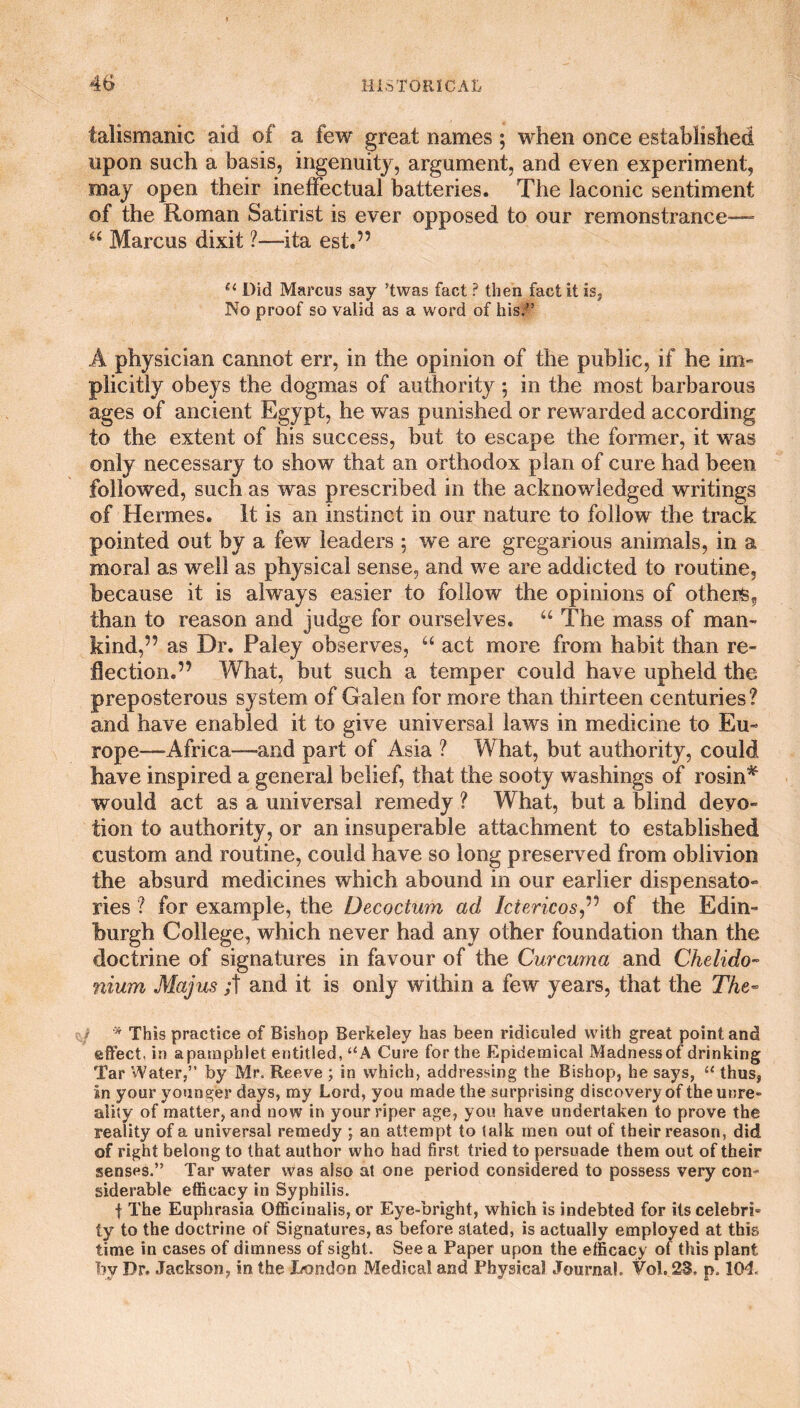talismanic aid of a few great names ; when once established upon such a basis, ingenuity, argument, and even experiment, may open their ineffectual batteries. The laconic sentiment of the Roman Satirist is ever opposed to our remonstrance— “ Marcus dixit ?—ita est.” u Did Marcus say ’twas fact ? then fact it is. No proof so valid as a word of his/5 A physician cannot err, in the opinion of the public, if he im¬ plicitly obeys the dogmas of authority ; in the most barbarous ages of ancient Egypt, he was punished or rewarded according to the extent of his success, but to escape the former, it was only necessary to show that an orthodox plan of cure had been followed, such as was prescribed in the acknowledged writings of Hermes. It is an instinct in our nature to follow the track pointed out by a few leaders ; we are gregarious animals, in a moral as well as physical sense, and we are addicted to routine, because it is always easier to follow the opinions of others, than to reason and judge for ourselves. “ The mass of man¬ kind,” as Dr. Paley observes, u act more from habit than re¬ flection.” What, but such a temper could have upheld the preposterous system of Galen for more than thirteen centuries? and have enabled it to give universal laws in medicine to Eu¬ rope—Africa—and part of Asia ? What, but authority, could have inspired a general belief, that the sooty washings of rosin* would act as a universal remedy ? What, but a blind devo¬ tion to authority, or an insuperable attachment to established custom and routine, could have so long preserved from oblivion the absurd medicines which abound in our earlier dispensato¬ ries ? for example, the Decoctum ad let eric os,” of the Edin¬ burgh College, which never had any other foundation than the doctrine of signatures in favour of the Curcuma and Chelido- nium Majus ;t and it is only within a few years, that the The- * This practice of Bishop Berkeley has been ridiculed with great point and effect, in a pamphlet entitled, “A Cure for the Epidemical Madnessof drinking Tar Water,5’ by Mr. Reeve ; in which, addressing the Bishop, he says, “ thus, in your younger days, my Lord, you made the surprising discovery of theunre- ality of matter, and now in your riper age, you have undertaken to prove the reality of a universal remedy ; an attempt to talk men out of their reason, did of right belong to that author who had first tried to persuade them out of their senses.” Tar water was also at one period considered to possess very con¬ siderable efficacy in Syphilis. f The Euphrasia Officinalis, or Eye-bright, which is indebted for its Celebris ty to the doctrine of Signatures, as before stated, is actually employed at this time in cases of dimness of sight. See a Paper upon the efficacy of this plant by Dr. Jackson, in the London Medical and Physical Journal. Vol. 23, p. 104.