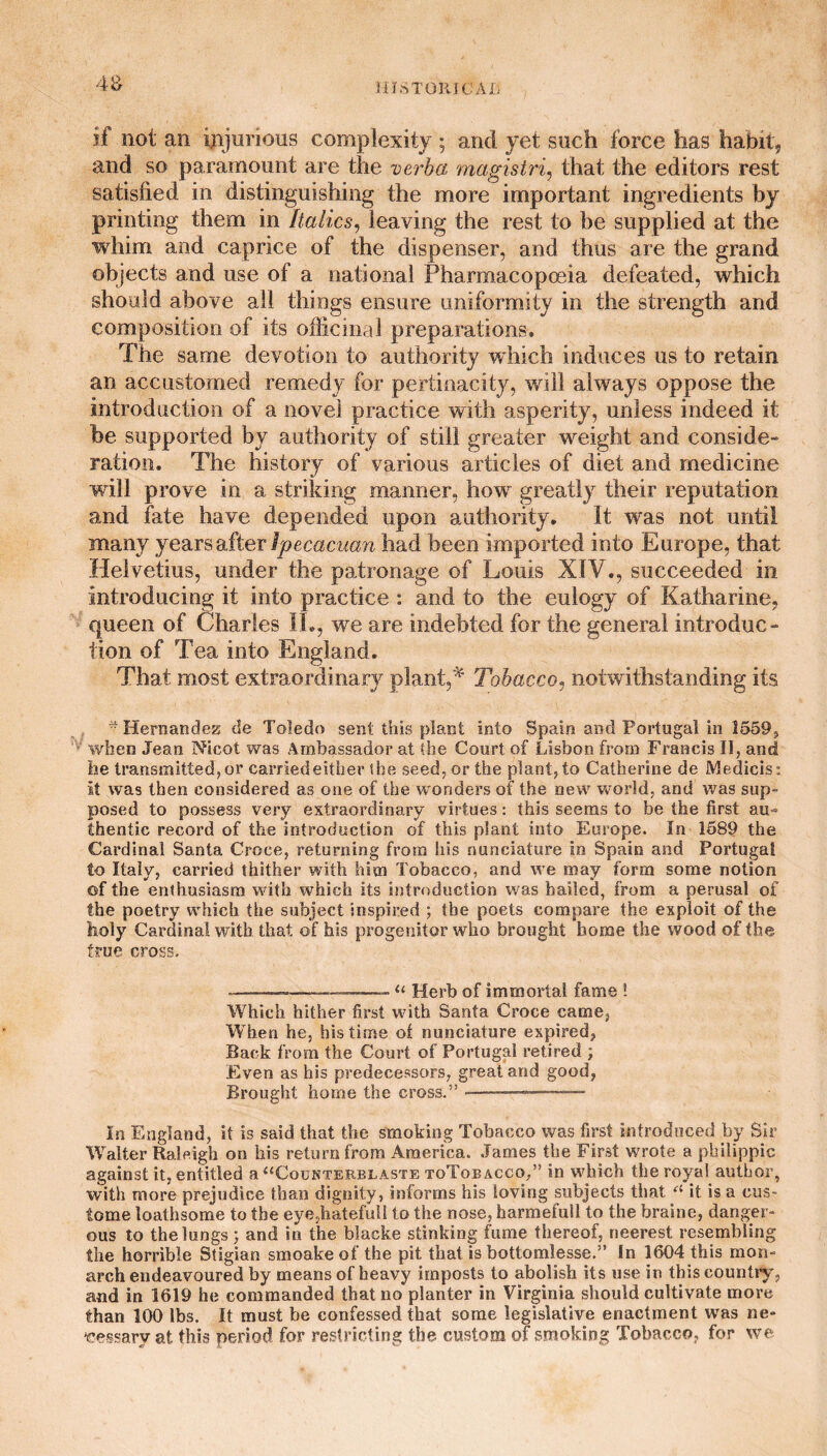 4& if not an injurious complexity ; and yet such force has habit, and so paramount are the verba magistri, that the editors rest satisfied in distinguishing the more important ingredients by printing them in Italics, leaving the rest to be supplied at the whim and caprice of the dispenser, and thus are the grand objects and use of a national Pharmacopoeia defeated, which should above all things ensure uniformity in the strength and composition of its officinal preparations. The same devotion to authority which induces us to retain an accustomed remedy for pertinacity, will always oppose the introduction of a novel practice with asperity, unless indeed it be supported by authority of still greater weight and conside- ration. The history of various articles of diet and medicine will prove in a striking manner, how greatly their reputation and fate have depended upon authority. It was not until many years after Jpecacuan had been imported into Europe, that Helvetius, under the patronage of Louis XIV., succeeded in introducing it into practice : and to the eulogy of Katharine, queen of Charles IL, we are indebted for the general introduce fion of Tea into England. That most extraordinary plant,* Tobacco, notwithstanding its * Hernandess cfe Toledo sent this plant into Spain and Portugal in 1559, when Jean Nicot was Ambassador at the Court of Lisbon from Francis II, and he transmitted, or carriedeither the seed, or the plant, to Catherine de Medicis: It was then considered as one of the wonders of the new world, and was sup¬ posed to possess very extraordinary virtues: this seems to be the first au¬ thentic record of the introduction of this plant into Europe. In 1589 the Cardinal Santa Croce, returning from his nunciature in Spain and Portugal to Italy, carried thither with him Tobacco, and we may form some notion of the enthusiasm with which its introduction was bailed, from a perusal of the poetry which the subject inspired ; the poets compare the exploit of the holy Cardinal with that of his progenitor who brought home the wood of the true cross. ~--—.u Herb of immortal fame ! Which hither first with Santa Croce came, When he, his time of nunciature expired, Back from the Court of Portugal retired ; Even as his predecessors, great and good, Brought home the cross.” - ■» — .. In England, it is said that the smoking Tobacco was first introduced by Sir Walter Raleigh on his return from America. James the First wrote a philippic against it, entitled a “Counterblaste toToeacco/’ in which the royal author, with more prejudice than dignity, informs his loving subjects that ei it is a eus- tome loathsome to the eye,hatefuU to the nose, harmefull to the braine, danger¬ ous to the lungs; and in the blacke stinking fume thereof, rieerest resembling the horrible Stigian smoake of the pit that is bottomlesse.” In 1604 this mon¬ arch endeavoured by means of heavy imposts to abolish its use in this country, and in 1619 he commanded that no planter in Virginia should cultivate more than 100 lbs. It must be confessed that some legislative enactment was ne¬ cessary at this period for restrict ing the custom of smoking Tobacco, for we