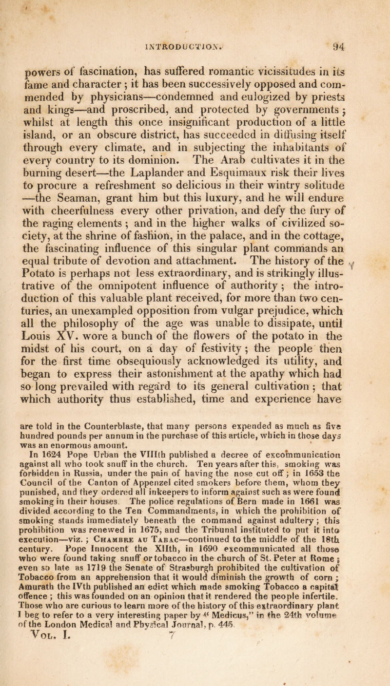 / INTRODUCTION. 94 powers of fascination, has suffered romantic vicissitudes in its fame and character ; it has been successively opposed and com¬ mended by physicians—condemned and eulogized by priests and kings—-and proscribed, and protected by governments 5 whilst at length this once insignificant production of a little island, or an obscure district, has succeeded in diffusing itself through every climate, and in subjecting the inhabitants of every country to its dominion. The Arab cultivates it in the burning desert—the Laplander and Esquimaux risk their lives to procure a refreshment so delicious in their wintry solitude —the Seaman, grant him but this luxury, and he will endure with cheerfulness every other privation, and defy the fury of the raging elements ; and in the higher walks of civilized so¬ ciety, at the shrine of fashion, in the palace, and in the cottage, the fascinating influence of this singular plant commands an equal tribute of devotion and attachment. The history of the y Potato is perhaps not less extraordinary, and is strikingly illus¬ trative of the omnipotent influence of authority ; the intro¬ duction of this valuable plant received, for more than two cen¬ turies, an unexampled opposition from vulgar prejudice, which all the philosophy of the age was unable to dissipate, until Louis XV. wore a bunch of the flowers of the potato in the midst of his court, on a day of festivity ; the people then for the first time obsequiously acknowledged its utility, and began to express their astonishment at the apathy which had so long prevailed with regard to its general cultivation ; that which authority thus established, time and experience have are told in the Counterblaste, that many persons expended as much as five hundred pounds per annum in the purchase of this article, which in those days was an enormous amount. In 1624 Pope Urban the VUIth published a decree of excommunication against all who took snuff in the church. Ten years after this, smoking was forbidden in Russia, under the pain of having the nose cut off; in 1653 the Council of the Canton of Appenzel cited smokers before them, whom they punished, and they ordered all inkeepers to inform against such as were found smoking in their houses The police regulations of Bern made in 1661 was divided according to the Ten Commandments, in which the prohibition of smoking stands immediately beneath the command against adultery; this prohibition was renewed in 1675, and the Tribunal instituted to put it into execution—viz. ; Chambre au Tabac—continued to the middle of the 18th century. Pope Innocent the Xllth, in 1690 excommunicated all those who were found taking snuff or tobacco in the church of St. Peter at Rome g even so late as 1719 the Senate of Strasburgh prohibited the cultivation of Tobacco from an apprehension that it would diminish the growth of corn ; Amurath the IVth published an edict which made smoking Tobacco a capital offence ; this was founded on an opinion that it rendered the people infertile. Those who are curious to learn more of the history of this extraordinary plant 1 beg to refer to a very interesting paper by “ Medicus,” in the- 24tfc volume of the London Medical and Physical Journal, p. 445