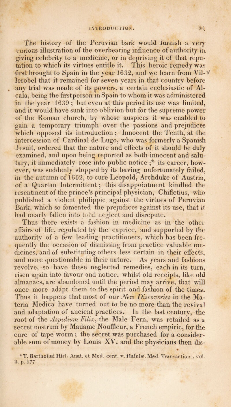 ixiRomu nox. The history of the Peruvian bark would furnish a very curious illustration of the overbearing influence of authority in giving celebrity to a medicine, or in depriving it of that repu¬ tation to which its virtues entitle it. This heroic remedy was first brought to Spain in the year 1632, and we learn from Vil-V lerobel that it remained for seven years in that country before , any trial was made of its powers, a certain ecclesiastic of Al¬ cala, being the firstperson in Spain to whom it was administered in the year 1639 ; but even at this period its use was limited, and it would have sunk into oblivion but for the supreme power of the Roman church, by whose auspices it was enabled to gain a temporary triumph over the passions and prejudices which opposed its introduction; Innocent the Tenth, at the intercession of Cardinal de Lugo, who was formerly a Spanish Jesuit, ordered that the nature and effects of it should be duly examined, and upon being reported as both innocent and salu¬ tary, it immediately rose into public notice ;* its career, how¬ ever, was suddenly stopped by its having unfortunately failed, in the autumn of 1652, to cure Leopold, Archduke of Austria, of a Quartan Intermittent; this disappointment kindled the resentment of the prince’s principal physician, Chifletius, who published a violent philippic against the virtues of Peruvian Bark, wdiich so fomented the prejudices against its use, that it had nearly fallen into total neglect and disrepute. Thus there exists a fashion in medicine as in the other affairs of life, regulated by the caprice, and supported by the authority of a few leading practitioners, which has been fre¬ quently the occasion of dismissing from practice valuable me¬ dicines, and of substituting others less certain in their effects, and more questionable in their nature. As years and fashions revolve, so have these neglected remedies, each in its turn, risen again into favour and notice, whilst old receipts, like old almanacs, are abandoned until the period may arrive, that will once more adapt them to the spirit and fashion of the times. Thus it happens that most of our Nezv Discoveries in the Ma¬ teria Medica have turned out to be no more than the revival and adaptation of ancient practices. In the last century, the root of the Aspidium Filioc, the Male Fern, was retailed as a secret nostrum by Madame Nouffleur, a French empiric, for the cure of tape worm ; the secret was purchased for a consider¬ able sum of money by Louis XV. and the physicians then dis- * T. Bartholiei Hist. Anat. et Med. cent, v. Hafniae. Med. Transactions, vot