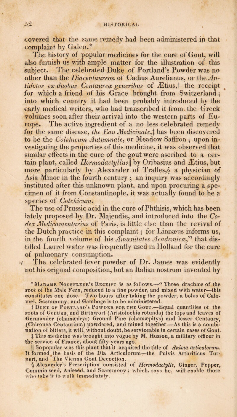 covered that the same remedy had been administered in that The history of popular medicines for the cure of Gout, will also furnish us with ample matter for the illustration of this subject. The celebrated Duke of Portland’s Powder was no other than the Diacentaureon of Caelius Aurelianus, or the An¬ tidotes ex duobus Centaurece generibus of iEtius,t the receipt for which a friend of his Grace brought from Switzerland; into which country it had been probably introduced by the early medical writers, who had transcribed it from the Greek volumes soon after their arrival into the western parts of Eu¬ rope. The active ingredient of a no less celebrated remedy for the same disease, the Eau Medicinale,\ has been discovered to be the Colehicum Autumnale, or Meadow Saffron ; upon in¬ vestigating the properties of this medicine, it was observed that similar effects in the cure of the gout were ascribed to a cer¬ tain plant, called Hermodactyllus|| by Oribasius and iEtius, but more particularly by Alexander of Tralles,§ a physician of Asia Minor in the fourth century ; an inquiry was accordingly instituted after this unknown plant, and upon procuring a spe¬ cimen of it from Constantinople, it was actually found to be a species of Colehicum. The use of Prussic acid in the cure of Phthisis, which has been lately proposed by Dr. Majendie, and introduced into the Co- flex .Medicamentarius of Paris, is little else than the revival of the Dutch practice in this complaint; for Linnaeus informs us, in the fourth volume of his Amcenitates Academics,” that dis¬ tilled Laurel water was frequently used in Holland for the cure of pulmonary consumption. t The celebrated fever powder of Dr. James was evidently not his original composition, but an Italian nostrum invented by * Madame Nocjffleur’s Receipt is as follows.—“Three drachms of ihe root of (he Male Fern, reduced to a fine powder, and mixed with water—this constitutes one dose. Two hours after taking the powder, a bolus of Calo¬ mel, Scammony, and Gamboge is to be administered. f Doke of Portland’s Powder for the Gout.—Equal quantities of the roots of Gentian, and Birthwort (Aristolochia rotunda) the tops and leaves of Germander (chamaedrys) Ground Pine (chameepitys) and lesser Centaury, (Chironea Centaurium) powdered, and mixed together.—As this is a combi¬ nation of bitters, it will, without doubt, be serviceable in certain cases of Gout. $ This medicine was brought into vogue by M. Husson, a military officer in the service of France, about fifty years ago. || So popular was this plant that it acquired the title of Anima ariiculorum. It formed the basis of the Dia Articulorum—the Pulvis Arthriticus Tur- neri, and The Vienna Gout Decoction. § Alexander’s Prescription consisted of Hermodactylls, Ginger, Pepper, Cummin seed, Aniseed, and Scammony; which, says he, will enable those who take iFto walk immediately.