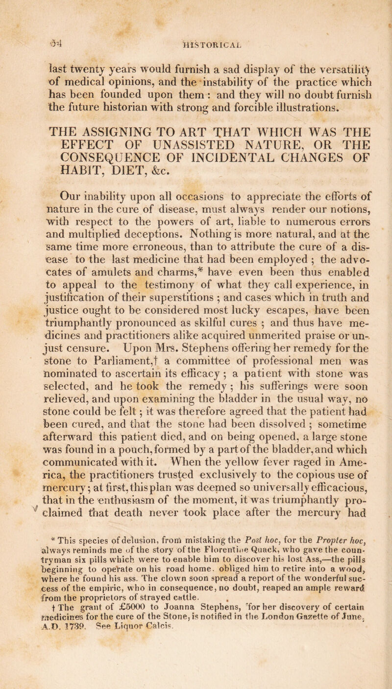 *54 last twenty years would furnish a sad display of the versatilit) of medical opinions, and the instability of the practice which has been founded upon them : and they will no doubt furnish the future historian with strong and forcible illustrations. THE ASSIGNING TO ART THAT WHICH WAS THE EFFECT OF UNASSISTED NATURE, OR THE CONSEQUENCE OF INCIDENTAL CHANGES OF HABIT, DIET, &c. Our inability upon all occasions to appreciate the efforts of nature in the cure of disease, must always render our notions, with respect to the powers of art, liable to numerous errors and multiplied deceptions. Nothing is more natural, and at the same time more erroneous, than to attribute the cure of a dis¬ ease to the last medicine that had been employed ; the advo¬ cates of amulets and charms,* have even been thus enabled to appeal to the testimony of what they call experience, in justification of their superstitions ; and cases which in truth and justice ought to be considered most lucky escapes, have been triumphantly pronounced as skilful cures 5 and thus have me¬ dicines and practitioners alike acquired unmerited praise or un¬ just censure. Upon Mrs. Stephens offering her remedy for the stone to Parliament,! a committee of professional men was nominated to ascertain its efficacy; a patient with stone was selected, and he took the remedy ; his sufferings were soon relieved, and upon examining the bladder in the usual way, no stone could be felt; it was therefore agreed that the patient had been cured, and that the stone had been dissolved ; sometime afterward this patient died, and on being opened, a large stone was found in a pouch, formed by a part of the bladder, and which communicated with it. When the yellow fever raged in Ame¬ rica, the practitioners trusted exclusively to the copious use of mercury; at first, this plan was deemed so universally efficacious, that in the enthusiasm of the moment, it was triumphantly pro¬ claimed that death never took place after the mercury had *This species of delusion, from mistaking the Post hoc, for the Propter hoc, always reminds me of the story of the Florentine Quack, who gave the coun¬ tryman six pills which were to enable him to discover his lost Ass,—the pills beginning to opeVate on his road home, obliged him to retire into a wood, where he found his ass. The clown soon spread a report of the wonderful suc¬ cess of the empiric, who in consequence, no doubt, reaped an ample reward from the proprietors of strayed cattle. f The grant of £5000 to Joanna Stephens, for her discovery of certain medicines for the cure of the Stone, is notified in the London Gazette of June, A.D. 1739. See Liquor Caleb