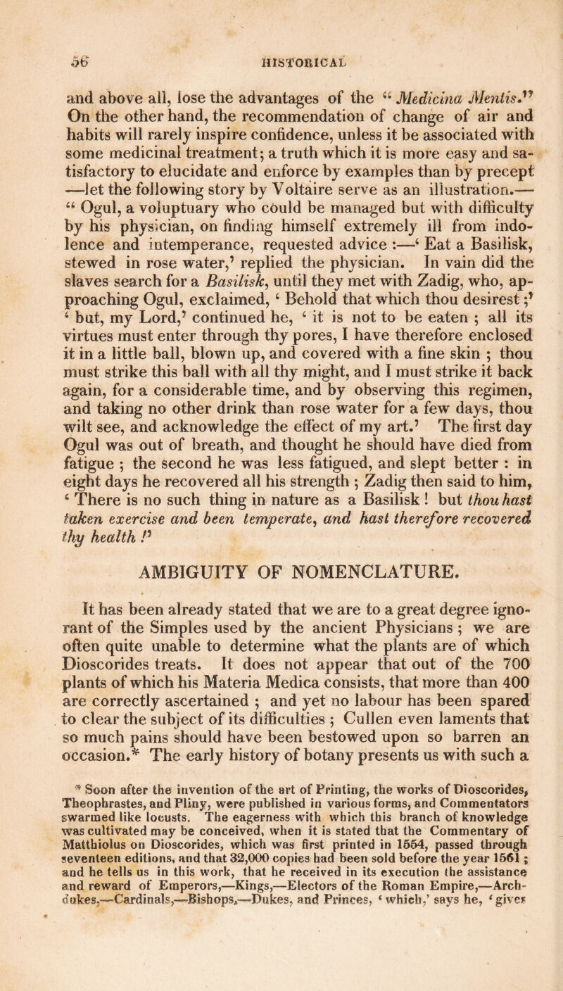 and above all, lose the advantages of the 44 Medicina Mentis.'1 On the other hand, the recommendation of change of air and habits will rarely inspire confidence, unless it be associated with some medicinal treatment; a truth which it is more easy and sa¬ tisfactory to elucidate and enforce by examples than by precept —let the following story by Voltaire serve as an illustration.— “ Ogul, a voluptuary who could be managed but with difficulty by his physician, on finding himself extremely ill from indo¬ lence and intemperance, requested advice 4 Eat a Basilisk, stewed in rose water,’ replied the physician. In vain did the slaves search for a Basilisk, until they met with Zadig, who, ap¬ proaching Ogul, exclaimed, 4 Behold that which thou desirest 4 but, my Lord,’ continued he, 4 it is not to be eaten ; all its virtues must enter through thy pores, I have therefore enclosed It in a little ball, blown up, and covered with a fine skin ; thou must strike this ball with all thy might, and I must strike it back again, for a considerable time, and by observing this regimen, and taking no other drink than rose water for a few days, thou wilt see, and acknowledge the effect of my art.’ The first day Ogul was out of breath, and thought he should have died from fatigue ; the second he was less fatigued, and slept better : in eight days he recovered all his strength ; Zadig then said to him, 4 There is no such thing in nature as a Basilisk! but thou hast taken exercise and been temperate, and hast therefore recovered thy health /’ AMBIGUITY OF NOMENCLATURE. It has been already stated that we are to a great degree igno~ rant of the Simples used by the ancient Physicians ; we are often quite unable to determine what the plants are of which Dioscorides treats. It does not appear that out of the 700 plants of which his Materia Medica consists, that more than 400 are correctly ascertained ; and yet no labour has been spared to clear the subject of its difficulties ; Cullen even laments that so much pains should have been bestowed upon so barren an occasion.* The early history of botany presents us with such a * Soon after the invention of the art of Printing, the works of Dioscorides, Tbeophrastes, and Pliny, were published in various forms, and Commentators swarmed like locusts. The eagerness with which this branch of knowledge was cultivated may be conceived, when it is stated that the Commentary of Matthiolus on Dioscorides, which was first printed in 1564, passed through seventeen editions, and that 32,000 copies had been sold before the year 1561; and he tells us in this work, that he received in its execution the assistance and reward of Emperors,—Kings,—Electors of the Roman Empire,—Arch¬ dukes,—’Cardinals,—Bishops*—Dukes, and Princes, ‘which,’ says he, ‘give?