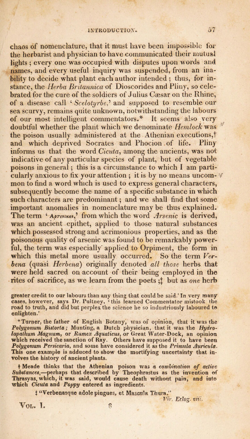 chaos of nomenclature, that it must have been impossible for the herbarist and physician to have communicated their mutual lights ; every one was occupied with disputes upon words and names, and every useful inquiry was suspended, from an ina¬ bility to decide what plant each author intended : thus, for in¬ stance, the Herba Bntannica of Dioscorides and Pliny, so cele¬ brated for the cure of the soldiers of Julius Cassar on the Rhine, of a disease call 4 Scelotyrbeand supposed to resemble our sea scurvy, remains quite unknown, notwithstanding the labours of our most intelligent commentators.* It seems also very doubtful whether the plant which we denominate Hemlock was the poison usually administered at the Athenian executions,! and which deprived Socrates and Phocion of life. Pliny informs us that the word Cicuta, among the ancients, was not indicative of any particular species of plant, but of vegetable poisons in general; this is a circumstance to which I am parti¬ cularly anxious to hx your attention ; it is by no means uncom- Y mon to find a word which is used to express general characters, subsequently become the name of a specific substance in which such characters are predominant; and we shall find that some important anomalies in nomenclature may be thus explained. The term 4 AprevtKov^ from which the w ord Arsenic is derived, was an ancient epithet, applied to those natural substances which possessed strong and acrimonious properties, and as the poisonous quality of arsenic was found to be remarkably power¬ ful, the term was especially' applied to Orpiment, the form in which this metal more usually occurred. So the term Ver¬ bena (quasi Herbena) originally denoted all those herbs that were held sacred on account of their being employed in the rites of sacrifice, as we learn from the poets but as one herb greater credit to our labours than any thing that could be said.’ In very many cases, however, says Dr. Pultney, ‘this learned Commentator mistook the road to truth, and did but perplex the science he so industriously laboured to enlighten.’ * Turner, the father of English Botany, was of opinion, that it was the Polygonum Bistorta; Munting, a Dutch physician, that it was the Hydro- lapalhum Magnum, or Rumex Aquaticus, or Great Water-Dock, an opinion which received the sanction of Ray. Others have supposed it to have been Polygonum Persicaria, and some have considered it as the Primula Auricula. This one example is adduced to show the mortifying uncertainty that in- volves the history of ancient plants. t Meade thinks that the Athenian poison was a combination of active Substances,—perhaps that described by Theophrastus as the invention of Thrasyas, which, it was said, would cause death without pain, and into which Cicuta and Poppy entered as ingredients. i “Verbenasque adole pingues, et Mascula Thura,” Vtr, Eclog. inil.