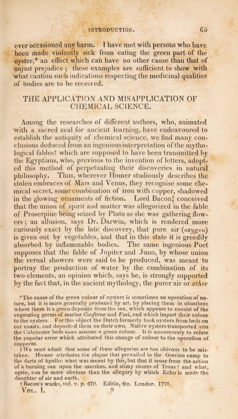 ever occasioned any harm. I have met with persons who have been made violently sick from eating the green part of the oyster,* an effect which can have no other cause than that of unjust prejudice ; these examples are sufficient to show with what caution such indications respecting the medicinal qualities of bodies are to be received. THE APPLICATION AND MISAPPLICATION OF CHEMICAL SCIENCE. Among the researches of different authors, who, animated with a sacred zeal for ancient learning, have endeavoured to establish the antiquity of chemical science, we find many con¬ clusions deduced from an ingenious interpretation of the mytho¬ logical fablest which are supposed to have been transmitted by the Egyptians, who, previous to the invention of letters, adopt¬ ed this method of perpetuating their discoveries in natural philosophy. Thus, wherever Homer studiously describes the stolen embraces of Mars and Venus, they recognise some che¬ mical secret, some combination of iron with copper, shadowed in the glowing ornaments of fiction. Lord BaconJ conceived that the union of spirit and matter was allegorized in the fable of Proserpine being seized by Pluto as she was gathering flow¬ ers ; an allusion, says Dr. Darwin, which is rendered more curiously exact by the late discovery, that pure air (oxygen) is given out by vegetables, and that in this state it is greedily absorbed by inflammable bodies. The same ingenious Poet supposes that the fable of Jupiter and Juno, by whose union the vernal showers were said to be produced, was meant to portray the production of water by the combination of its two elements, an opinion which, says he, is strongly supported by the fact that, in the ancient mythology, the purer air or (Ether *The cause of the green colour of oysters is sometimes an operation of na¬ ture, but it is more generally produced by art, by placing them in situations where there is a green deposite from the sea, which appears to consist of the vegetating germs of marine Confervce and Fuci, and which impart their colour to the oysters. For this object the Dutch formerly took oysters from beds on our coasts, and deposited them on their own. Native oysters transported into the Colchester beds soon assume a green colour. It is unnecessary to refute the popular error which attributed this change of colour to the operation of copperas. f We must admit that some of these allegories are too obivous to be mis¬ taken. Homer attributes the plague that prevailed in the Grecian camp to the darts of Apollo: what was meant by this, but that it arose from the action of a burning sun upon the marshes, and slimy shores of Troas ? and what, again, can be more obvious than the allegory by which Echo is made the daughter of air and earth. t Bacon’s works, vol. v. p, 470. Editio, 4lo, London, 1778. Vol. I, 9