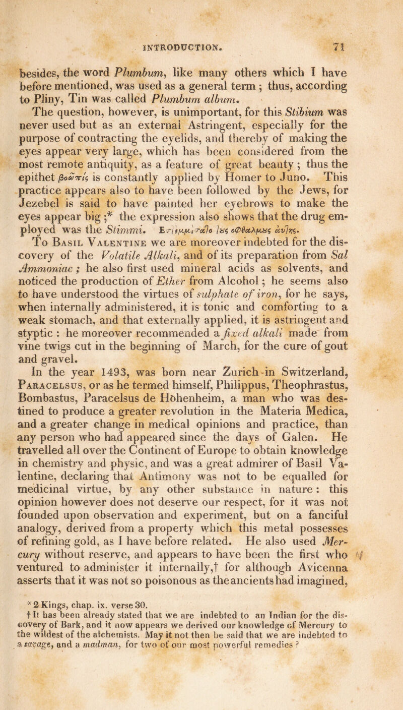 besides, the word Plumbum, like many others which I have before mentioned, was used as a general term ; thus, according to Pliny, Tin was called Plumbum album. The question, however, is unimportant, for this Stibium was never used but as an external Astringent, especially for the purpose of contracting the eyelids, and thereby of making the eyes appear very large, which has been considered from the most remote antiquity, as a feature of great beauty ; thus the epithet /3is constantly applied by Homer to Juno. This practice appears also to have been followed by the Jews, for Jezebel is said to have painted her eyebrows to make the eyes appear big ;* the expression also shows that the drug em¬ ployed was the Stimmi. E'lty^Wsclo oQQoLXy&s uvlw. To Basil Valentine we are moreover indebted for the dis¬ covery of the Volatile Alkali, and of its preparation from Sal Ammoniac ; he also first used mineral acids as solvents, and noticed the production of Eiher from Alcohol; he seems also to have understood the virtues of sulphate of iron, for he says, when internally administered, it is tonic and comforting to a weak stomach, and that externally applied, it is astringent and styptic : he moreover recommended a fixed alkali made from vine twigs cut in the beginning of March, for the cure of gout and gravel. In the year 1493, was bom near Zurich in Switzerland, Paracelsus, or as he termed himself, Philippus, Theophrastus, Bombastus, Paracelsus de Hohenheim, a man who was des¬ tined to produce a greater revolution in the Materia Medica, and a greater change in medical opinions and practice, than any person who had appeared since the days of Galen. He travelled all over the Continent of Europe to obtain knowledge in chemistry and physic, and was a great admirer of Basil Va¬ lentine, declaring that Antimony was not to be equalled for medicinal virtue, by any other substance in nature: this opinion however does not deserve our respect, for it was not founded upon observation and experiment, but on a fanciful analogy, derived from a property which this metal possesses of refining gold, as I have before related. He also used Mer¬ cury without reserve, and appears to have been the first who ventured to administer it internally,! for although Avicenna asserts that it was not so poisonous as the ancients had imagined, *2 Kings, chap. ix. verse 30. fl? has been already stated that we are indebted to an Indian for the dis¬ covery of Bark, and it now appears we derived our knowledge of Mercury to the wildest of the alchemists. May it not then be said that we are indebted to a savage, and a madman, for two of our most powerful remedies ?