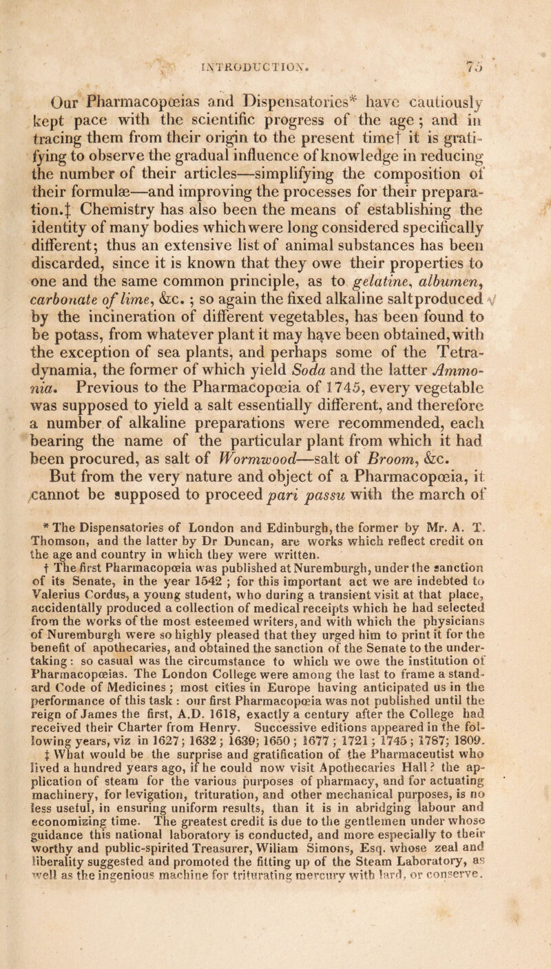 Our Pharmacopoeias and Dispensatories* have cautiously kept pace with the scientific progress of the age; and in tracing them from their origin to the present timet it is grati¬ fying to observe the gradual influence of knowledge in reducing the number of their articles-—simplifying the composition of their formulas—and improving the processes for their prepara- tion.| Chemistry has also been the means of establishing the identity of many bodies which were long considered specifically different; thus an extensive list of animal substances has been discarded, since it is known that they owe their properties to one and the same common principle, as to gelatine, albumen, carbonate of lime, &c. ; so again the fixed alkaline saltproduced by the incineration of different vegetables, has been found to be potass, from whatever plant it may have been obtained, with the exception of sea plants, and perhaps some of the Tetra- dynamia, the former of which yield Soda and the latter Ammo¬ nia. Previous to the Pharmacopoeia of 1745, every vegetable was supposed to yield a salt essentially different, and therefore a number of alkaline preparations were recommended, each bearing the name of the particular plant from which it had been procured, as salt of Wormwood—salt of Broom, &c. But from the very nature and object of a Pharmacopoeia, it cannot be supposed to proceed pari passu with the march of * The Dispensatories of London and Edinburgh, the former by Mr. A. T. Thomson, and the latter by Dr Duncan, are works which reflect credit on the age and country in which they were written. t The first Pharmacopoeia was published at Nuremburgh, under the sanction of its Senate, in the year 1542 ; for this important act we are indebted to Valerius Cordus, a young student, who during a transient visit at that place, accidentally produced a collection of medical receipts which he had selected from the works of the most esteemed writers, and with which the physicians of Nuremburgh were so highly pleased that they urged him to print it for the benefit of apothecaries, and obtained the sanction of the Senate to the under¬ taking : so casual was the circumstance to which we owe the institution of Pharmacopoeias. The London College were among the last to frame a stand¬ ard Code of Medicines ; most cities in Europe having anticipated us in the performance of this task : our first Pharmacopoeia was not published until the reign of James the first, A.D. 1618, exactly a century after the College had received their Charter from Henry. Successive editions appeared in the fol¬ lowing years, viz in 1627; 1632 ; 1639; 1650 ; 1677 ; 1721; 1745 ; 1787; 1809. t What would be the surprise and gratification of the Pharmaceutist who lived a hundred years ago, if he could now visit Apothecaries Hall? the ap¬ plication of steam for the various purposes of pharmacy, and for actuating machinery, for levigation, trituration, and other mechanical purposes, is no less useful, in ensuring uniform results, than it is in abridging labour and economizing time. The greatest credit is due to the gentlemen under whose guidance this national laboratory is conducted, and more especially to their worthy and public-spirited Treasurer, Wiliam Simons, Esq. whose zeal and liberality suggested and promoted the fitting up of the Steam Laboratory, as well as the ingenious machine for triturating mercury with lard, or conserve.