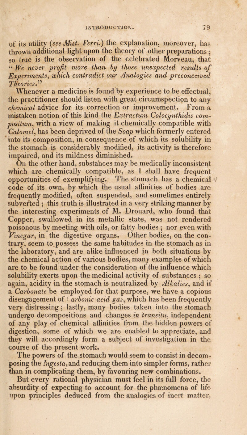 of its utility (see Mist. Ferri) the explanation, moreover, has thrown additional light upon the theory of other preparations ; so true is the observation of the celebrated Morveau, that u We never profit more than by those unexpected results of Experiments, which contradict our Analogies and preconceived Theories Whenever a medicine is found by experience to be effectual, the practitioner should listen with great circumspection to any chemical advice for its correction or improvement. From a mistaken notion of this kind the Extractum Colocynthidis com- positum, with a view of making it chemically compatible with Calomel, has been deprived of the Soap which formerly entered into its composition, in consequence of which its solubility in the stomach is considerably modified, its activity is therefore impaired, and its mildness diminished. On the other hand, substances may be medically inconsistent which are chemically compatible, as I shall have frequent opportunities of exemplifying. The stomach has a chemical code of its own, by which the usual affinities of bodies are frequently modified, often suspended, and sometimes entirely subverted ; this truth is illustrated in a very striking manner by the interesting experiments of M. Drouard, who found that Copper, swallowed in its metallic state, was not rendered poisonous by meeting with oils, or fatty bodies ; nor even with Vinegar, in the digestive organs. Other bodies, on the con¬ trary, seem to possess the same habitudes in the stomach as in the laboratory, and are alike influenced in both situations by the chemical action of various bodies, many examples of which are to be found under the consideration of the influence which solubility exerts upon the medicinal activity of substances ; so again, acidity in the stomach is neutralized by Alkalies, and if a Carbonate be employed for that purpose, we have a copious disengagement of ( arbonic acid gas, which has been frequently very distressing; lastly, many bodies taken into the stomach undergo decompositions and changes in transitu, independent of any play of chemical affinities from the hidden powers of digestion, some of which we are enabled to appreciate, and they will accordingly form a subject of investigation in the course of the present work. The powers of the stomach would seem to consist in decom¬ posing the Ingesta, and reducing them into simpler forms, rather than in complicating them, by favouring new combinations. But every rational physician must feel in its full force, the absurdity of expecting to account for the phaenomena of life upon principles deduced from the analogies of inert matter,