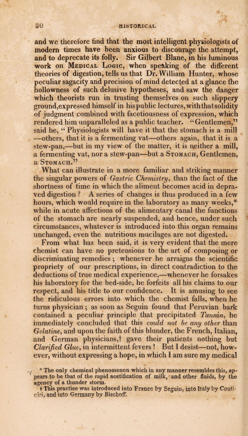 and we therefore find that the most intelligent physiologists of modern times have been anxious to discourage the attempt, and to deprecate its folly. Sir Gilbert Blane, in his luminous work on Medical Logic, when spe&amp;king of the different theories of digestion, tells us that Dr. William Hunter, whose peculiar sagacity and precision of mind detected at a glance the hollowness of such delusive hypotheses, and saw the danger which theorists run in trusting themselves on such slippery ground,expressed himself in his public lectures, with thatsolidity of judgment combined with facetiousness of expression, which rendered him unparalleled as a public teacher. “Gentlemen,’* said he, “ Physiologists will have it that the stomach is a mill —others, that it is a fermenting vat—others again, that it is a stew-pan,—but in my view of the matter, it is neither a mill, a fermenting vat, nor a stew-pan—but a Stomach, Gentlemen, a Stomach.” What can illustrate in a more familiar and striking manner the singular powers of Gastric Chemistry, than the fact of the shortness of time in which the aliment becomes acid in depra¬ ved digestion ? A series of changes is thus produced in a few hours, which would require in the laboratory as many weeks,# while in acute affections of the alimentary canal the functions of the stomach are nearly suspended, and hence, under such circumstances, whatever is introduced into this organ remains unchanged, even the nutritious mucilages are not digested. From what has been said, it is very evident that the mere chemist can have no pretensions to the art of composing or discriminating remedies ; whenever he arraigns the scientific propriety of our prescriptions, in direct contradiction to the deductions of true medical experience,—whenever he forsakes his laboratory for the bed-side, he forfeits all his claims to our respect, and his title to our confidence. It is amusing to see the ridiculous errors into which the chemist falls, when he turns physician ; as soon as Seguin found that Peruvian bark contained a peculiar principle that precipitated Tannin, he immediately concluded that this could not be any other than Gelatine, and upon the faith of this blunder, the French, Italian, and German physicians,! gave their patients nothing but Clarified Glue, in intermittent fevers ! But I desist—not, how¬ ever, without expressing a hope, in which I am sure my medical * The only chemical phenomenon which in any manner resembles this, ap¬ pears to be that of the rapid acetification of milk, and other fluids, by the agency of a thunder storm. I This practice was introduced into France by Seguio, mi© Italy by Couth eiri, and into Germany by BischoE