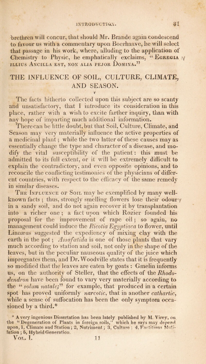 brethren will concur, that should Mr. Brande again condescend to favour us with a commentary upon Boerhaave, he will select that passage in his work, where, alluding to the application of Chemistry to Physic, he emphatically exclaims. u Egregia ILLIUS ANCILLA EST, NON ALIA PEJOR DoMINA.’5 THE INFLUENCE OF SOIL, CULTURE, CLIMATE, AND SEASON. r The facts hitherto collected upon this subject are so scanty and unsatisfactory, that I introduce its consideration in this place, rather with a wish to excite farther inquiry, than with any hope of imparting much additional information. There can be little doubt, but that Soil, Culture, Climate, and Season may very materially influence the active properties of a medicinal plant; while the two latter of these causes may as essentially change the type and character of a disease, and mo¬ dify the vital susceptibility of the patient: this must be admitted to its full extent, or it will be extremely difficult to explain the contradictory, and even opposite opinions, and to reconcile the conflicting testimonies of the physicians of differ¬ ent countries, with respect to the efficacy of the same remedy in similar diseases. The Influence of Soil may be exemplified by many well- known facts ; thus, strongly smelling flowers lose their odoury in a sandy soil, and do not again recover it by transplantation into a richer one ; a fact upon which Rozier founded his proposal for the improvement of rape oil; so again, no management could induce the Ricotia Egyptiaca to flower, until Linnaeus suggested the expediency of mixing clay with the earth in the pot; Assafcctida is one of those plants that vary much according to station and soil, not only in the shape of the leaves, but in the peculiar nauseous quality of the juice which impregnates them, and Dr. Woodville states that it is frequently so modified that the leaves are eaten by goats : Gmelin informs us, on the authority of Steller, that the effects of the Rhodo¬ dendron have been found to vary very materially according to the u solum natalefor example, that produced in a certain spot has proved uniformly narcotic, that in another cathartic, while a sense of suffocation has been the only symptom occa¬ sioned by a third.* * Avery ingenious Dissertation has been lately published by M. Virey, on the “Degeneration of Plants in foreign soils,” which he says may depend upon, 1, Climate and Station ; 2, Nutriment; 3, Culture ; 4, Factitious Muti¬ lation ; 5, Hybrid Generation.