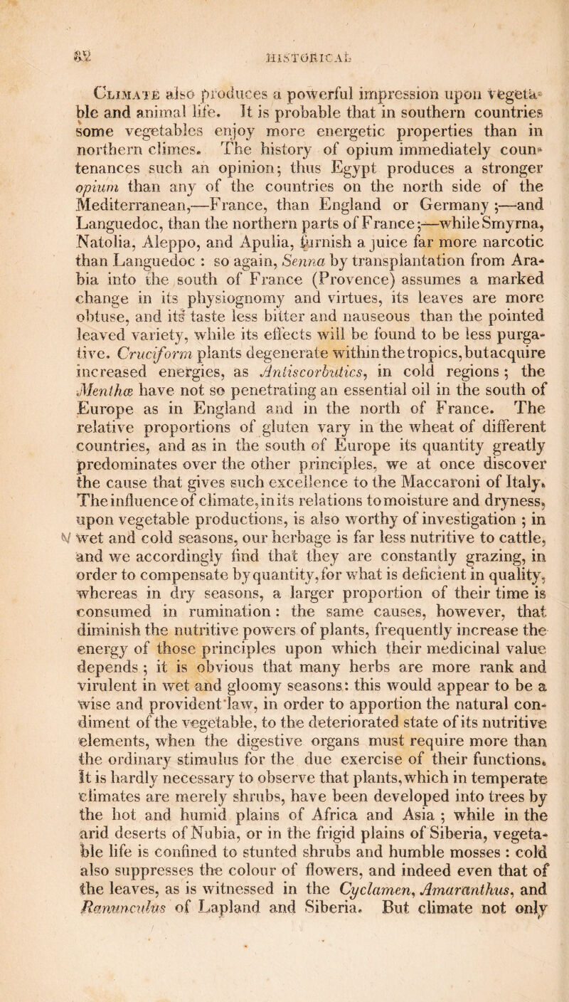 mSTOItlCAL m Climate also produces a powerful impression upon vegeta¬ ble and animal life. It is probable that in southern countries some vegetables enjoy more energetic properties than in northern climes* The history of opium immediately coum tenances such an opinion; thus Egypt produces a stronger opium than any of the countries on the north side of the Mediterranean,—France, than England or Germany ;—and Languedoc, than the northern parts of France;—while Smyrna, Natolia, Aleppo, and Apulia, furbish a juice far more narcotic than Languedoc : so again, Senna by transplantation from Ara- bia into the , south of France (Provence) assumes a marked change in its physiognomy and virtues, its leaves are more obtuse, and its taste less bitter and nauseous than the pointed leaved variety, while its effects will be found to be less purga- tii re. Cruciform plants degenerate within the tropics, butacquire Increased energies, as Antiscorbutics, in cold regions; the Mentha have not so penetrating an essential oil in the south of Europe as in England and in the north of France. The relative proportions of gluten vary in the wheat of different countries, and as in the south of Europe its quantity greatly predominates over the other principles, we at once discover the cause that gives such excellence to the Maccaroni of Italy* The influence of climate, in its relations to moisture and dryness, upon vegetable productions, is also worthy of investigation ; in N wet and cold seasons, our herbage is far less nutritive to cattle, and we accordingly find that they are constantly grazing, in order to compensate by quantity, for what is deficient in quality, whereas in dry seasons, a larger proportion of their time is consumed in rumination: the same causes, however, that diminish the nutritive pow ers of plants, frequently increase the energy of those principles upon which their medicinal value depends ; it is obvious that many herbs are more rank and virulent in wet and gloomy seasons: this would appear to be a wise and provident law, in order to apportion the natural con¬ diment of the vegetable, to the deteriorated state of its nutritive elements, when the digestive organs must require more than the ordinary stimulus for the due exercise of their functions* It is hardly necessary to observe that plants, which in temperate climates are merely shrubs, have been developed into trees by the hot and humid plains of Africa and Asia ; while in the arid deserts of Nubia, or in the frigid plains of Siberia, vegeta¬ ble life is confined to stunted shrubs and humble mosses : cold also suppresses the colour of flowers, and indeed even that of the leaves, as is witnessed in the Cyclamen, Amarcmthus, and Ranunculus of Lapland and Siberia. But climate not only